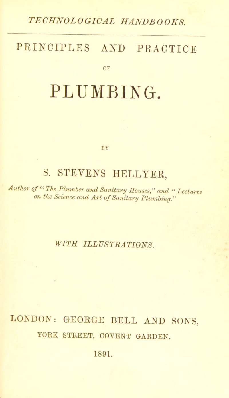 PRINCIPLES AND PRACTICE OF PLUMBING. BY S. STEVENS HELLYER, thor of  The Plumber and Sanitary Rouses, and  Lectun on the Science and Art of Sanitary Phimbing. WITH ILLUSTRATIONS. LONDON: GEORGE BELL AND SONS, YOEK STEEET, COVENT GARDEN. 1891.