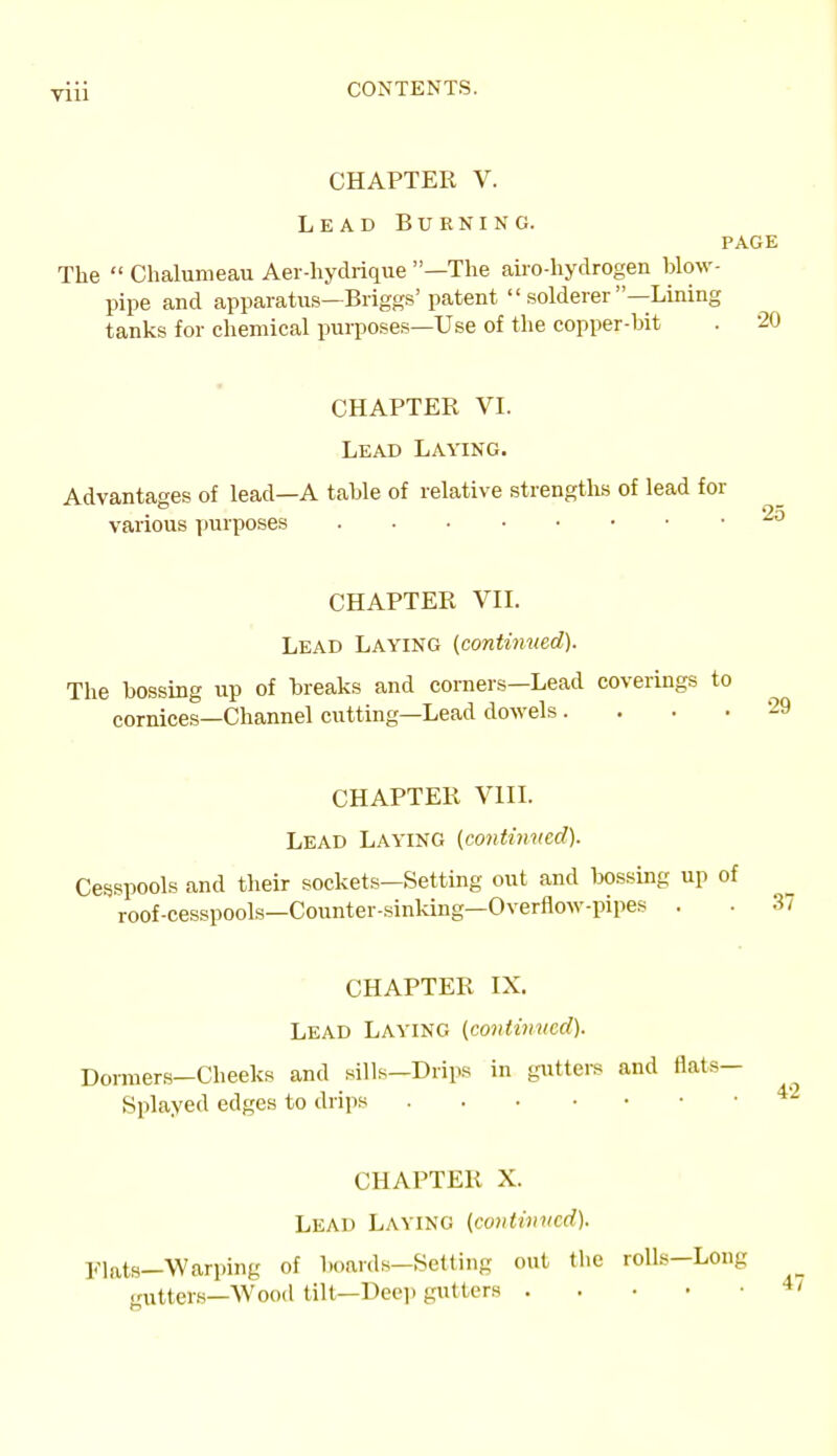 CHAPTER V. Lead Burning. PAGE The  Chalunieau Aei -hydrique —The airo-hydrogen blow- pipe and apparatus—Briggs' patent  solderer —Lining tanks for chemical purposes—Use of the copper-bit . 20 CHAPTER VI. Lead Laying. Advantages of lead—A table of relative strengths of lead for various purposes 25 CHAPTER VII. Lead Laying {continued). The bossing up of breaks and corners—Lead coverings to cornices—Channel cutting—Lead doM'els . . . .29 CHAPTER VIIL Lead Laying (contiimed). Cesspools and their sockets—Setting out and bossing up of roof-cesspools—Counter-sinking—Overflow-pipes . . 37 CHAPTER IX. Lead Laving (co7itvmed). Dormers-Cheeks and sills—Drips in gutters and flats- Splayed edges to drips CHAPTER X. Lead Laying (continued). l^ats—Warping of boards-Setting out the rolls-Long gutters—AVood tilt—Deep gutters 42 47