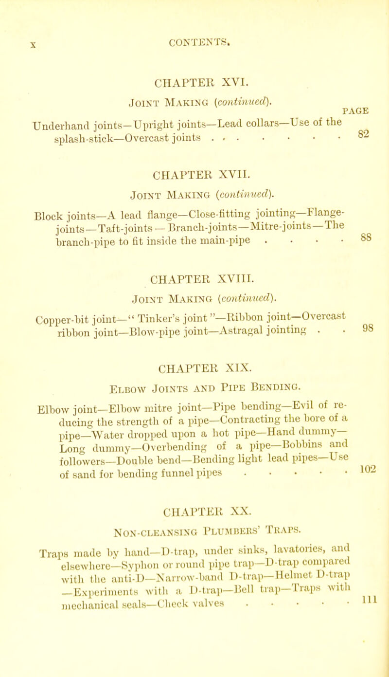CHAPTER XVI. Joint Making {continued). PAGE Underhand joints-Upright joints—Lead collars—Use of the splash-stick—Overcast joints 82 CHAPTER XVII. Joint Making {continned). Block joints—A lead flange—Close-fittiny jointing—Flange- joints—Taft-joints — Branch-joints—Mitre-joints-The branch-pipe to fit inside the main-pipe .... 88 CHAPTER XVIII. Joint Making (continued). Copper-bit joint— Tinker's joint —Ribbon joint—Overcast ribbon joint—Blow-pipe joint—Astragal jointing . CHAPTER XIX. Elbow Joints and Pipe Bending. Elbow joint—Elbow mitre joint—Pipe bending—Evil of re- ducing the strengtli of a pipe—Contracting the bore of a pipe—Water dropped upon a hot pipe—Hand dummy- Long dummy—Overbending of a pipe—Bobbins and followers—Double bend—Bending light lead pipes—Use of sand for bending funnel pipes CHAPTER XX. Non-cleansing Plumbers' Traps. Traps made by hand—D-trap, under sinks lavatories, and elsewliere—Syphon or round pipe trap-D-traj) compared with tlie anti-D-Narr..w-hand D-trap-Helmet D-trap —E.xperiments with a D-trap-Bell trap-Traps with mechanical seals—Chock valves