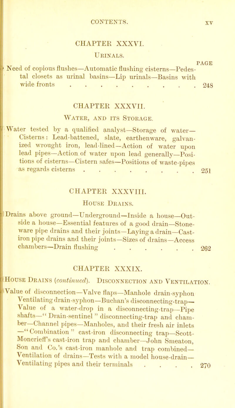 XT CHAPTER XXXVI. Ueinals. PAGE Need of coinous flushes—Automatic flushing cisterns—Pedes- tal closets as luinal hasins—Lip urinals—Basins with wide fionts 248 CHAPTER XXXVII. Water, and its Storage. Water tested by a qualified analyst—Storage of water— Ci-sterns: Lead-battened, .slate, earthenware, galvan- ized wrought iron, lead-lined—Action of water upon lead pipes—Action of water upon lead generally—Posi- tions of cisterns—Cistern safes—Positions of waste-pijies as regards cisterns 251 CHAPTER XXXVIII. House Drains. Drains above ground—Underground—Inside a house—Out- side a house—Essential features of a good drain-Stone- ware pipe drains and their joints—Laying a drain—Cast- ii-on pipe drains and their joints—Sizes of drains—Access chambers—Drain flushing 262 CHAPTER XXXIX. House Drains {continued). Disconnection and Ventilation. Value of disconnection—Valve flaps—Manhole ch-ain-.syphon Ventilating drain-syphon—Buchan's disconnecting-trap— Value of a water-drop in a disconnecting-trap—Pipe shafts— Drain-sentinel  disconnecting-trap and cham- ber—Channel pipes—Manholes, and their fresh air inlets —Combination cast-iron disconnecting trap—Scott- Moncrieff s cast-iron trap and chamber—John Smeaton, Son and Co.'s cast-iron manhole and trap combined- Ventilation of drains—Tests with a model house-drain— Ventilating pipes and their terminals .... 270