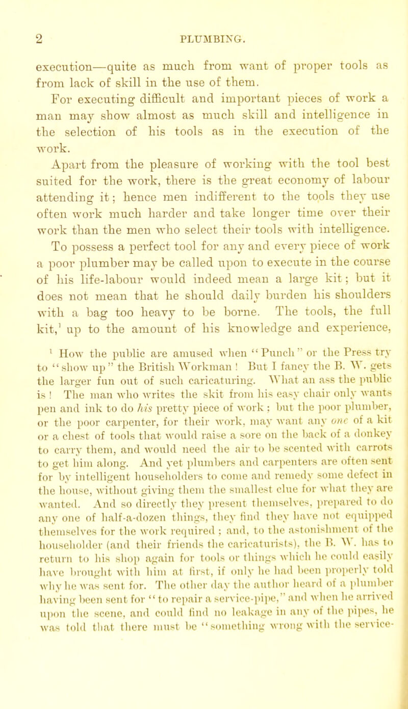 execution—quite as much from waut of proper tools as from lack of skill in the use of them. For executing difficult and important pieces of work a man may show almost as much skill and intelligence in the selection of his tools as in the execution of the work. Apart from the pleasure of working with the tool best suited for the work, there is the great economy of labour attending it; hence men indifferent to the tools they use often work much harder and take longer time over their work than the men who select their tools with intelligence. To possess a perfect tool for any and every piece of work a poor plumber may be called upon to execute in the course of his life-labour would indeed mean a large kit; but it does not mean that he should daily burden his shoulders with a bag too heavy to be borne. The tools, the full kit,' up to the amount of his knowledge and experience, ' How the public are amused when  Puncli or the Press try to  show up  the British Workman ! But I fancy the B. W. gets the larger fun out of such caricaturing. What an ass the puhlic is ! The man who writes the skit from his easy chair only wants pen aiul ink to do his pretty piece of work ; but the poor plumlier, or the poor carpenter, for their work, may waut any one of a kit or a chest of tools that would l aise a sore on the back of a donkey to carry them, and would need the air to be scented with carrots to get him along. And yet plumbers and carpenters are often sent for by intelligent householders to come and remedy some defect in the house, without giving them the smallest clue for what they are wanteil. And so directly tliey present tliemselves. prepared to do any one of half-a-dozen tilings, tliey find they have not e(iuipped themselves for the work recjuired : and, to tlie astonishment of the householder (and their friends tlie caricaturists), the B. W. has to return to his shop again for tools or things which he could easily liave brought with him at first, if only lie had been luopcily told why ho was sent for. The other day tlie author heard of a idumlper having been sent for  to repair a service-piiie,'' and when he arrived ui)on the scene, and C(m]d find no leakage in any of the jupes. he was told tliat there must lie something wrong with the service-