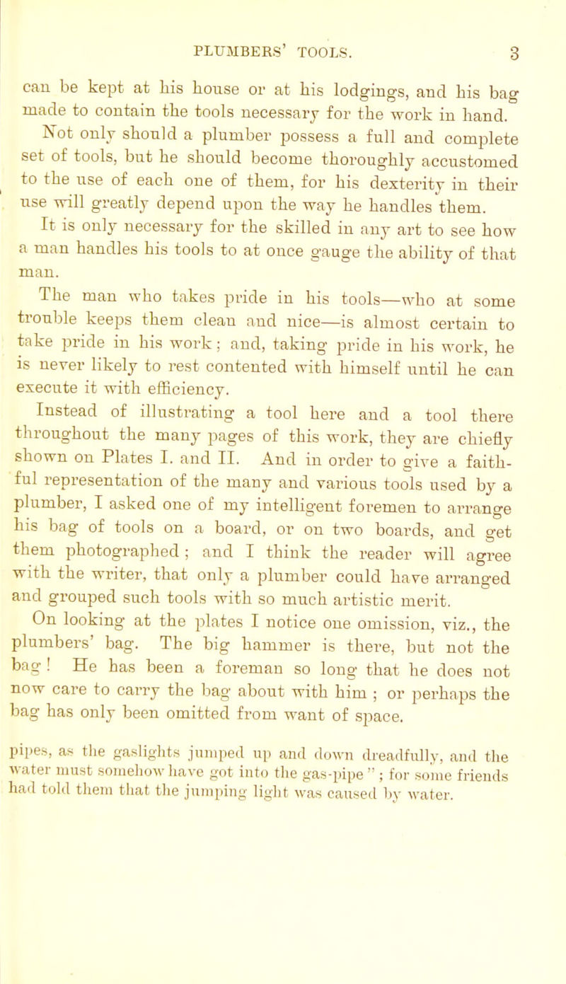 cau be kept at Lis house or at his lodgings, and his bag made to contain the tools necessary for the work in hand. Not only should a plumber possess a full and complete set of tools, but he should become thoroughly accustomed to the use of each one of them, for his dexterity in their use will greatly depend upon the way he handles them. It is only necessary for the skilled in any art to see how a man handles his tools to at once gauge the ability of that man. The man who takes pride in his tools—who at some trouble keeps them clean and nice—is almost certain to take pride in his work ; and, taking pride in his work, he is never likely to rest contented with himself until he can execute it with efficiency. Instead of illustrating a tool here and a tool there throughout the many pages of this work, they are chiefly shown on Plates I. and II. And in order to give a faith- ful representation of the many and various tools used by a plumber, I asked one of my intelligent foremen to arrange his bag of tools on a board, or on two boards, and get them photographed; and I think the reader will agree with the writer, that only a plumber could have arranged and grouped such tools with so much artistic merit. On looking at the plates I notice one omission, viz., the plumbers' bag. The big hammer is there, but not the bag ! He has been a foreman so long that he does not now care to carry the bag about with him ; or perhaps the bag has only been omitted from want of space. pipes, as the gaslights jumped up and doyvn dreadfully, and the water must somehow have got into the gas-pipe  ; for some friends had told them that the jumping light was caused hy water.
