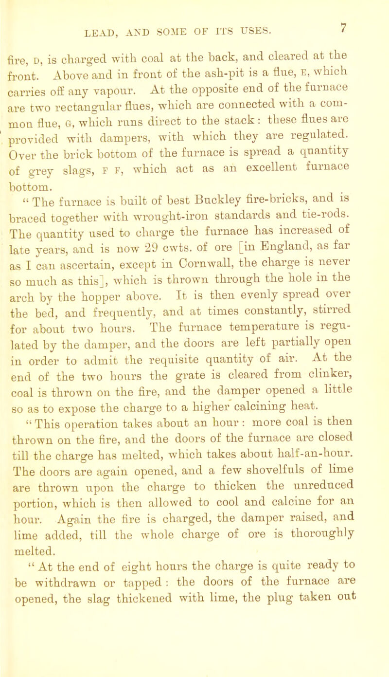 fire, D, is charged with coal at the back, and cleared at the front. Above and in front of the ash-pit is a flue, e, which carries off any vapour. At the opposite end of the furnace are two rectangular flues, which are connected with a com- mon flue, G, which runs direct to the stack: these flues are provided with dampers, with which they are regulated. Over the brick bottom of the furnace is spread a quantity of o-rey slags, F F, which act as an excellent furnace bottom.  The furnace is built of best Buckley fire-bricks, and is braced together with wrought-iron standards and tie-rods. The quantity used to charge the furnace has increased of late years, and is now 29 cwts. of ore [in England, as far as I can ascertain, except in Cornwall, the charge is never so much as this], which is thrown through the hole in the arch by the hopper above. It is then evenly spread over the bed, and frequently, and at times constantly, stirred for about two hours. The furnace temperature is regu- lated by the damper, and the doors are left partially open in order to admit the requisite quantity of air. At the end of the two hours the grate is cleared from clinker, coal is thrown on the fire, and the damper opened a little so as to expose the charge to a higher calcining heat.  This operation takes about an hour : more coal is then thrown on the fire, and the doors of the furnace are closed till the charge has melted, which takes about half-an-hour. The doors are again opened, and a few shovelfuls of lime are thrown upon the charge to thicken the unreduced portion, which is then allowed to cool and calcine for an hour. Again the fire is charged, the damper raised, and lime added, till the whole charge of ore is thoroughly melted.  At the end of eight hours the charge is quite ready to be withdrawn or tapped : the doors of the furnace are opened, the slag thickened with lime, the plug taken out