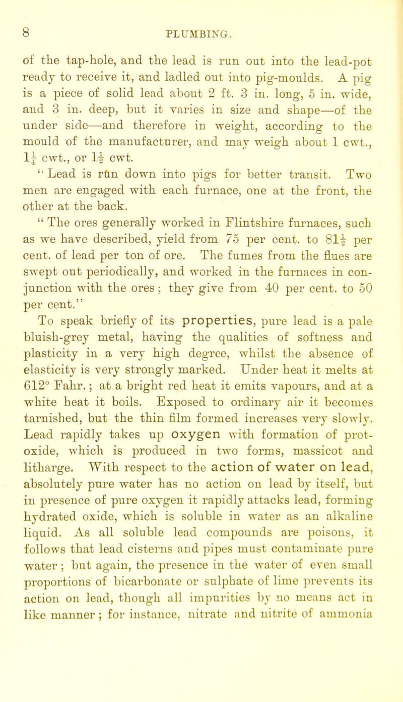 of the tap-hole, and the lead is run out into the lead-pot ready to receive it, and ladled out into pig-moulds. A pig is a piece of solid lead about 2 ft. 3 in. long, 5 in. wide, and 3 in. deep, but it varies in size and shape—of the Tinder side—and therefore in weight, according to the mould of the manufacturer, and may weigh about 1 cwt., Ij cwt., or li cwt.  Lead is rdn down into jjigs for better transit. Two men are engaged with each furnace, one at the front, the other at the back.  The ores generally worked in Flintshire furnaces, such as we have described, yield from 75 per cent, to 81^ per cent, of lead per ton of ore. The fumes from the flues are swept out periodically, and worked in the furnaces in con- junction with the ores; they give from 40 per cent, to 50 per cent. To speak briefly of its properties, pure lead is a pale bluish-grey metal, having the qualities of softness and plasticity in a very high degree, whilst the absence of elasticity is very strongly marked. Under heat it melts at 612° Fahr.; at a bright red heat it emits vapours, and at a white heat it boils. Exposed to ordinary aii- it becomes tarnished, but the thin film formed increases very slowly. Lead rapidly takes up oxygen with formation of prot- oxide, which is produced in two forms, massicot and litharge. With respect to the action of water on lead, absolutely pure water has no action on lead by itself, but in presence of pure oxygen it rapidly attacks lead, forming hydrated oxide, which is soluble in water as an alkaline liquid. As all soluble lead compounds are poisons, it follows that lead cisterns and jjijjes must contaminate pure water ; but again, the presence in the water of even small proportions of bicarbonate or sulphate of lime prevents its action on lead, though all impurities by no means act in like manner ; for instance, nitrate and nitrite of ammonia
