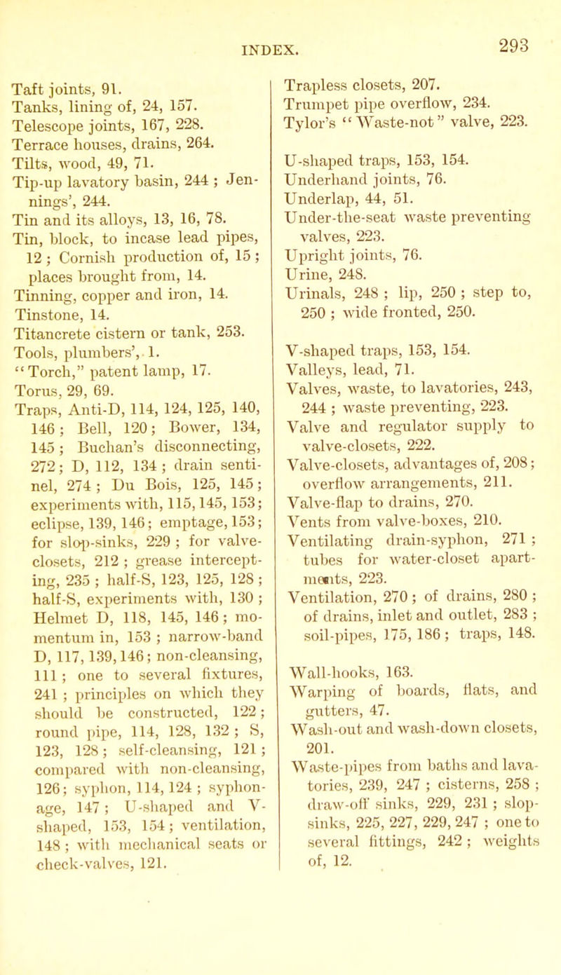 Taft joints, 91. Tanks, lining of, 24, 157. Telescope joints, 167, 228. Terrace houses, drains, 264. Tilts, wood, 49, 71. Tip-up lavatory basin, 244 ; Jen- nings', 244. Tin and its alloys, 13, 16, 78. Tin, block, to incase lead pipes, 12 ; Cornish production of, 15 ; places brought from, 14. Tinning, copper and iron, 14. Tinstone, 14. Titancrete cistern or tank, 253. Tools, plumbers', 1- Torch, patent lamp, 17. Torus, 29, 69. Traps, Anti-D, 114, 124, 125, 140, 146; Bell, 120; Bower, 134, 145 ; Buchan's disconnecting, 272; D, 112, 134; drain senti- nel, 274 ; Du Bois, 125, 145; experiments with, 115,145, 153; eclipse, 139,146; emptage, 153; for sloi>sinks, 229 ; for valve- closets, 212 ; grease intercept- ing, 235 ; half-S, 123, 125, 128 ; half-S, experiments with, 130 ; Helmet D, 118, 145, 146; mo- mentum in, 153 ; narrow-band D, 117,139,146; non-cleansing, 111; one to several fixtures, 241 ; principles on which they should be constructed, 122; round pipe, 114, 128, 132 ; S, 123, 128; self-cleansing, 121 ; compared with non-cleansing, 126; syphon,114,124; syphon- age, 147; U-shaped and V- shaped, 153, 1.54; ventilation, 148; witli mcclianical seats or check-valves, 121. Trapless closets, 207. Trumpet pipe overflow, 234. Tylor's Waste-not valve, 223. U-shaped traps, 153, 154. Underhand joints, 76. Underlap, 44, 51. Under-tlie-seat waste preventing valves, 223. Upright joints, 76. Urine, 248. Urinals, 248 ; lip, 250 ; step to, 250 ; wide fronted, 250. V-shaped traps, 153, 154. Valleys, lead, 71. Valves, waste, to lavatories, 243, 244 ; waste preventing, 223. Valve and regulator supply to valve-closets, 222. Valve-closets, advantages of, 208; overflow arrangements, 211. Valve-flap to drains, 270. Vents from valve-boxes, 210. Ventilating drain-syphon, 271 ; tubes for Avater-closet apart- niMits, 223. Ventilation, 270 ; of drains, 280 ; of drains, inlet and outlet, 283 ; soil-pipes, 175, 186 ; traps, 148. Wall-hooks, 163. Warping of boards, flats, and gutters, 47. Wash-out and wash-down closets, 201. Waste-pipes from baths and lava- tories, 239, 247 ; cisterns, 258 ; draw-off sinks, 229, 231 ; slop- sinks, 225, 227, 229, 247 ; one to se\'eral fittings, 242; weights of, 12.