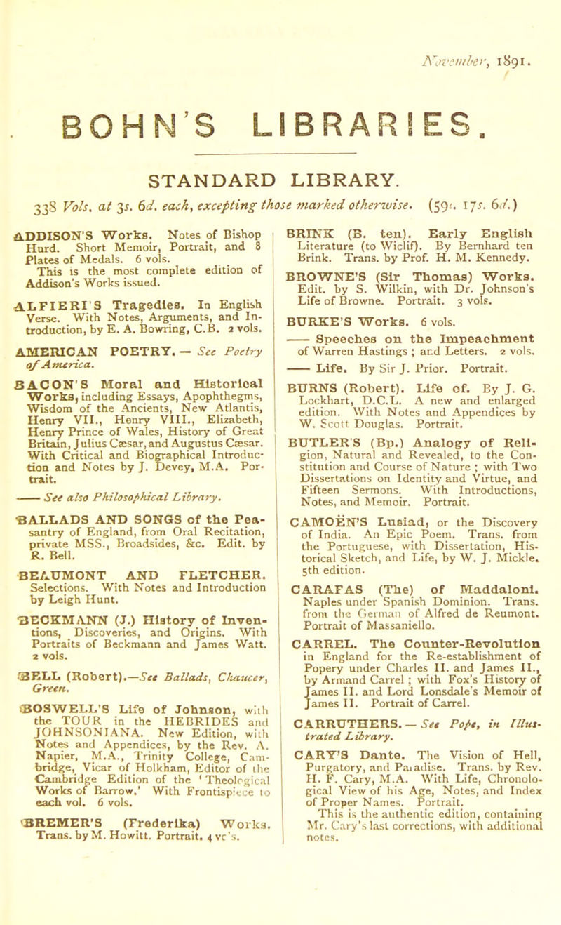 A'ovcml'er, 1891. BOHN'S LIBRARIES. STANDARD LIBRARY. 338 Vols, at 3^. 6d. each, excepting those marked otherwise. (59/. ijs. 6d.) a.DDISON'S Works. Notes of Bishop Hard. Short Memoir, Portrait, and 8 Plates of Medals. 6 vols. This is the most complete edition of Addison's Works issued. A.I.FIERI'3 Tragedies. la English Verse. With Notes, Arguments, and In- troduction, by E. A. Bowring, C.B. 2 vols. AMERICAN POETRY. — See Poetry of America. BACON'S Moral and Historical Works, including Essays, Apophthegms, Wisdom of the .\ncients, New Atlantis, Henry VII., Henry VIII., Elizabeth, Henry Prince of Wales, History of Great Britain, Julius Caesar, and Augustus Caesar. With Critical and Biographical Introduc- tion and Notes by J. Devey, M.A. Por- trait. —— See also Philosophical Library. -BALLADS AND SONGS of the Pea- santry of England, from Oral Recitation, private MSS., Broadsides, &c. Edit, by R. Bell. BEAUMONT AND FLETCHER. Selections. With Notes and Introduction by Leigh Hunt. ■3ECKM;VNN (J.) History of Inven- tions, Discoveries, and Origins. With Portraits of Beckmann and James Watt, z vols. .•BELL (Robert).—5^ Ballads, C/iaucer, Green. CBOSWELL'S Life of Johnson, with the TOUR in the HEBRIDES and JOHNSONIANA. New Edition, with Notes and Appendices, by the Rev. A. Napier, M..\., Trinity College, Cam- bridge, Vicar of Holkham, Editor of the Cambridge Edition of the ' Theolrsic.nl Works of Barrow.' With Frontisp'cce 10 each vol. 6 vols. <BREMER'S (Frederlka) Works. Trans, by M. Howitt. Portrait. 4 vc's. BRINK (B. ten). Early English Literature (to Wiclif). By Bernhard ten Brink. Trans, by Prof. H. M. Kennedy. BROWNE'S (Sir Thomas) Works. Edit, by S. Wilkin, with Dr. Johnson s Life of Browne. Portrait. 3 vols. BURKE'S Works. 6 vols. Speeches on the Impeachment of Warren Hastings ; and Letters. 2 vols. Life. By Sir J. Prior. Portrait. BURNS (Robert). Life of. By J. G. Lockhart, D.C.L. A new and enlarged edition. With Notes and Appendices by W. Scott Douglas. Portrait. BUTLERS (Bp.) Analogy of Reli- gion, Natural and Revealed, to the Con- stitution and Course of Nature ; with Two Dissertations on Identity and Virtue, and Fifteen Sermons. With Introductions, Notes, and Memoir. Portrait. CAMOEN'S Lusiad, or the Discovery of India. An Epic Poem. Trans, from the Portuguese, with Dissertation, His- torical Sketch, and Life, by W. J. Mickle. 5th edition. CARAFAS (The) of Maddalonl. Naples under Spanish Dominion. Trans, from the Gernuiii of Alfred de Reumont. Portrait of Massaniello. CARREL. The Counter-Revolntlon in England for the Re-establishment of Popery under Charles II. and James II., by Armand Carrel ; with Fox's History of James II. and Lord Lonsdale's Memoir of James II. Portrait of Carrel. CARRUTHERS. - trated Library. CART'S Dante. The Vision of Hell, Purgatory, and PaiaJise. Trans, by Rev. H. F. Cary, M.A. With Life, Chronolo- gical View of his Age, Notes, and Index of Proper Names. Portrait. This is the authentic edition, containing Mr. C.iry's last corrections, with addilion.il notes. ■ Set Pope, in IIlut-