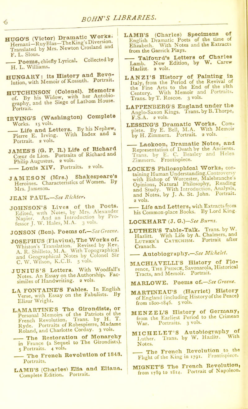 -6 HUGO'S (Victor) Dramatic Works. Translated by Mrs. Newton Crosland and F. L. Slous. Poems, chiefly Lyrical. Collected by H. L. Williams. j HUNGARY: its History and Eovo- j lution, with Memoir of Kossuth. Portrait, j HUTCHINSON (Colonel). Memoirs of. By his Widow, with her Autobio- graphy, and the Siege of Lathom House. Portrait. IRVING'S (Washington) Complete Works. 15 vols. . Life and Letters. By his Nephew, Pierre E. Irving. With Index and a Portrait. 2 vols. JAMES'S (G. P. R.) Life of Richard Ccfiur de Lion. Portraits of Richard and Philip Augustus. 2 vols. Louis XIV. Portraits. 2 vols. JAMESON (Mrs.) Shakespeare's Heroines. Characteristics of Women. By Mrs. Jameson. JEAN VAXS'L.—See Richter. JOHNSON'S Lives of the Poets. Edited, with Notes, by Mrs. Alex.inder Napier. And an Introduction by Pro- fessor J. W. Hales, M.A. 3 vols. JONSON (Ben). Yoavas ot.—Sce Greene. JOSEPHUS (Plavius), The Works of. Whiston's Tr.-inslation. Revised by Rev A. R. Shilleto, M.A. With Topographical and Geographic.-il Notes by Colonel Sir C. W. Wilson, K.C.B. 5 vols. JUNIUS'S Letters. With Woodfall's Notes. An Essay on the Authorship. Fac- similes of Handwriting. 2 vols. LA FONTAINE'S Fables. In English Verse, with Essay on the Fabulists. By Elizur Wright. LAMAUTINES The Gtrondlsts. or Personal Memoirs of the Patriots ol the French Revolulion. 'J'rans. by H. T. Ryde. Portraits of Robespierre, Madame Rol.md, and Charlotte Cord.-iy. 3 vols. The RoBtoration of Monarchy in France (a Scnucl to The Girondists). 5 Portraits. 4 vols. The French Revolution of 1848. Portraits. LAMB'S (Cliarlefl> Ella and EUana. Complete Edition. Portr.iil. LAMB'S (Charles) Specimens of English Dramatic Poets of the time of Elizabeth. With Notes and the Extracts from the Garrick Plays. Talfourd's Letters of Charles Lamb. New Edition, by W. Carew Ha2litt. 2 vols. LANZI'S History of Painting in Italy, from the Period of the Revival of the Fine Arts to the End of the i8th Century. With Memoir and Portraits. Trans, by T. Roscoe. 3 vols. LAPPENBERG'S England under the Anglo-Saxon Kings. Trans, by B. Thorpe, F.S.A. 2 vols. LESSING'S Dramatic Works. Com- plete. By E. Bell, M.A. With Memoir by H. Zimmern. Portrait. 2 vols. Laokoon, Dramatic Notes, and Representation of Death by the Ancients. Trans, by E. C. Beasley and Helen Zimmern. Frontispiece. LOCKE'S Philosopliical Works, con- taining Human Understanding,Controversy with Bishop of Worcester, Malebranches Opinions, Natural Philosophy, Reading and Study. With Introduction, Analysis, and Notes, by J. A. St. John. Portrait. 2 vols. Life and Letters, with Extracts from his Common-place Books. By Lord King. LOCKHART (J. G^.^—See Bum. LUTHER'S Table-Tali. Trans, by W. Hazlitt. With Life by A. Chalmers, and Luther's Catechism. Portrait after Cranach. Autobiography.—.S'i'^ MkhcUt. MACHIAVELLI'S History of Flo- rence, The Prince, Savonarola, Historical Tracts, and Memoir. Portrait. MARLOWE. Poems ot.—See Greene. MARTINEAU'S (Harriet) History of England (including History of the Peace) from 1800-1846. 5 vols. MENZEL'S History of Germany, from the Earliest Period to the Crimean War. Portraits. 3 vols. MICHELET'S Autobloirraphy of Luther. Trans, by W. Hadilt. With Notes. Xhe French RovoUition to the Fhght of tlie King in 1791. Frontispiece. MIONET'S The French Revolution, from 17S9 to iSm. Portrait of Napjleon.