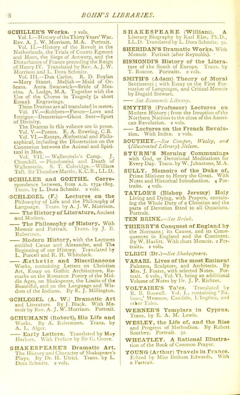 SCHILLER'S Works. 7 vols. Vol. I.—History of theXhirty Years'War. Rev. A. J. W. Morrison, M.A. Portrait. Vol. II.—History of the Revolt in the Netherlands, the Trials of Counts Egmont and Horn, the Siege of Antwerp, and the Disturbance of France preceding the Reign of Henry IV. Translated by Rev. A. J. W. Momson and L. Dora Schmitz. Vol. III.—Don Carios. R. D. Boylan —Mary Stuart. Mellish — Maid of Or- •leans. Anna Swanwick—Bride of Mes- sina. A. Lodge, M.A. Together with the Use of the Chorus in Tragedy (a short Essay). Engravings. These Dramas are all translated in metre. Vol. IV.—Robbers—Fiesco—Love and Intrigue—Demetrius—Ghost Seer—Sport of Divinity. The Dramas in this volume are in prose. Vol. v.—Poems. E. A. Bowring, C.B. Vol. VI.—Essays, j^;sthetical and Philo- sophical, including the Dissertation on the Connexion between the Animal and Spiri- tual in Man. Vol. VII.'—Wallenstein's Camp. J. Churchill. — Piccolomini and Death of Wallenstein. S. T. Coleridge.—William Tell. Sir Theodore Martin, K.C.E., LL.D. •SCHILLER and GOETHE. Corre- spondence between, from A.D. 1794-1805. Tran?. by L. Dora Schmitz. 2 vols. SCHLEGEL (F.) Lectures on the Philosophy of Life and the Philosophy of Language. I'rans. by A. J. W. Morrison. The History of Literature, Ancient and Modern. The Philosophy of History. With Memoir and Portrait. Trans, by J. 13. Robertson. Modern History, with the Lectures entitled Ca;sar and Alexander, and Th« Beginning of our History. Translated by L. Purcell and R. H. Whitelock. jEsthetic and Miscellaneous Works, containing Letters on Christian Art, Essay on Gothic Architecture, Re- n\arks on the Romance Poetry of the Mid- dle Ages, on Shakspeare, the Limits of the Beautiful, and on the Language and Wis- dom of the Indians. By E. J. Millington. 13CHLEGEL (A. W.) Dramatic Art and Literature. ByJ.Bl.ack. With Me- moir by Rev. A. J. W. Morrison. Portrait. SCHUMANN (Robert), His Life and Works. ISy A. Rcissm.-mn. Trans, by A. L. Algur. Early Letters. Tr.inslatcd by May Ilerljrrt. With rrcf.-icc by Sir G. Grove. OHAKESPEARE'S Dramatic Art. The 11 i.stor>' and Clinracter of Sliakspeare's Plays, liy Dr. II. Ulrici. Trans, by L. Dora Sthinilz. 2 vols. SHAKESPEARE (William). A Literary Biography by Karl Elze, Ph.D., LL.D. Translated by L. Dora Schmitz. 55. SHERIDAN'S Dramatic Works. With Memoir. Portrait (after Reynolds). ■ SISMONDI'S History of the Litera- ture of the South of Europe. Trans, by T. Roscoe. Portraits. 2 vols. SMITH'S (Adam) Theory of Moral Sentiments ; with Essay on the First For- mation of Languages, and Critical Memoir by Dugald Stewart. Sec Economic Library. SMYTH'S (Professor) Lectures on Modern Historj'; from the Irruption of the Northern Nations to the close of the .Ameri- can Revolution. 2 vols. Lectures on the French Revolu- tion. With Index. 2 vols. SOUTHEY.—i'ii'^ Cou'per, IVesley, ar.d {Illustraied Library) Nehon. STURM'S Morning Communings with God, or Devotional Meditations for Every Day. Trans, by W. Johnstone, M..A.. SULLY. Memoirs of the Duke of, Prime Minister to Henry the Great. V.'ith Notes and Historical Introduction. 4 Por- traits. 4 vols. TAYLOR'S (Bishop Jeremy) Holy Living and Dying, with Prayers, contain- ing the Whole Duty of a Christian and the parts of Devotion fitted to all Occasions. Portrait. TEN BRINK.—Brink. THIERRY'S Conquest of England by the Normans; its Causes, and its Conse- quences in England and the Continent. By W. Hazlitt. With short Memoir. 2 Por- traits. 2 vols. ULRICI (Dr.)—^•^ir Shakest>eare. VASARI. Lives of the most Eminent Painters, Sculptors, and Architects. By Mrs. J. Foster, with selected Notes. Por- trait. 6 vols., Vol. VI. being an additional Volume of Notes by Dr. J. P. Richter. VOLTAIRE'S Talcs. Translated by R. 15. Boswcll. Vol. I., containing ' Ba- l)0uc,' Memnon, Candide, L'lngc'nu, and otkcr Talcs. WERNER'S Templars in Cyjirus. Trans, by E. A. M. Lewis. WESLEY, the Life of, and the Rise .ind Progress of Methodism. By Robert Southey. Portiait. 51. WHEATLEY. A Rational niustra- lion of the Book of Common Prayer. YOUNG (Arthur) Travels in France. E.lltcil liy Miss Bctham Edwards. With a Portrait.