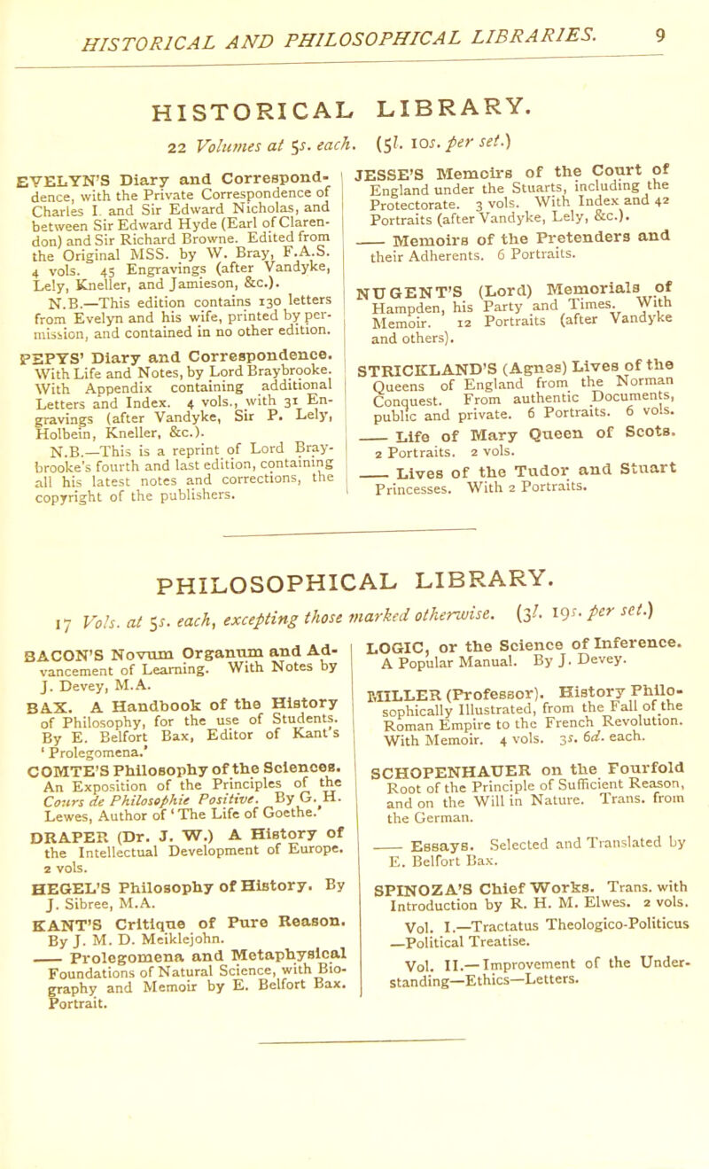 HISTORICAL AND PHILOSOPHICAL LIBRARIES. HISTORICAL LIBRARY. 22 Volumes at i,s. each. (5?. 10^. per set.') EVELYN'S Diary and Correspond- dence, with the Private Correspondence of Charles L and Sir Edward Nicholas, and between Sir Edward Hyde (Earl of Claren- don) and Sir Richard Browne. Edited from the Original MSS. by W. Bray, F.A.S. 4 vols. 43 Engravings (after Vandyke, Le!y, Kneller, and Jamieson, &c.). N.B.—This edition contains 130 letters from Evelyn and his wife, printed by per- mission, and contained in no other edition. PBPYS' Diary and Correspondence, With Life and Notes, by Lord Braybrooke. With Appendix containing additional Letters and Index. 4 vols., with 31 En- gravings (after Vandyke, Sir P. Lely, Holbein, Kneller, &c.). N.B.—This is a reprint of Lord Bray- brooke's fourth and last edition, containing all his latest notes a.nd corrections, the copyright of the publishers. JESSE'S Memoirs of the Court of England under the Stuarts, including the Protectorate. 3 vols. With Index and 42 Portraits (after Vandyke, Lely, &c.). Memoirs of the Pretenders and their Adherents. 6 Portraits. NUGENT'S (Lord) Memorials of Hampden, his Party and Times. With Memoir. 12 Portraits (after Vandyke and others). STRICKLAND'S (Agnes) Lives of the Queens of England from the Norman Conquest. From authentic Documents, public and private. 6 Portraits. 6 vols. Life of Mary Queen of Scots. 2 Portraits. 2 vols. Lives of the Tudor and Stuart Princesses. With 2 Portraits. PHILOSOPHICAL LIBRARY. 17 Vols, at 5^. each, excepting those marked otherwise. (3/. 19^- P^^ ^'•'•) BACON'S Novum Organum and Ad- vancement of Learning. With Notes by J. Devey, M.A. BAX. A Handbook of the History of Philosophy, for the use of Students. By E. Belfort Bax, Editor of Kant s ' Prolegomena.' COMTE'S Philosophy of the Sciences. An Exposition of the Principles of the Conrs de Philossphie Positive. By G.^H. Lewes, Author of ' The Life of Goethe. DRAPER (Dr. J. W.) A History of the Intellectual Development of Europe. 2 vols. HEGEL'S Philosophy of History. By J. Sibree, M.A. KANT'S Critique of Pure Reason. By J. M. D. Meiklejohn. Prolegomena and Metaphysical Foundations of Natural Science, with Bio- graphy and Memoir by E. Belfort Bax. Portrait. LOGIC, or the Science of Inference. A Popular Manual. By J. Devey. MILLER (Professor). History Philo- sophically Illustrated, from the Fall of the Roman Empire to the French Revolution. With Memoir. 4 ^^o's- Z^- e^<^- SCHOPENHAUER on the Fourfold Root of the Principle of Sufficient Reason, and on the Will in Nature. Trans, from the German. Essays. Selected and Translated by E. Belfort Bax. SPINOZA'S Chief Works. Trans, with Introduction by R. H. M. Elwes. 2 vols. Vol. I.—Tractatus Theologico-Politicus —Political Treatise. Vol. II.— Improvement of the Under- standing—Ethics—Letters.
