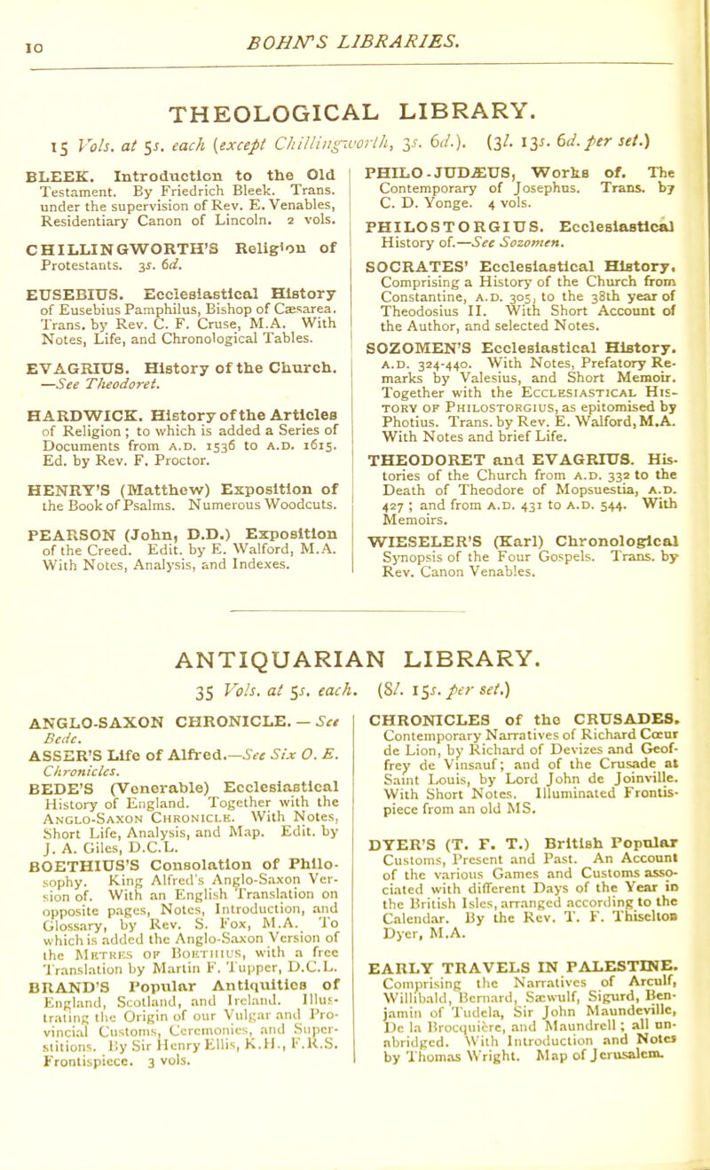 lO THEOLOGICAL LIBRARY. IS Vols, at 5J. each [except ChiUingivorlh, y. 6J.). (3/. I2,s- dd. per set.) BLEEK. Introduction to the Old Testament. By Friedrich Bleek. Trans, under the supervision of Rev. E. Venables, Residentiary Canon of Lincoln. 2 vols. CHILLINGWORTH'S Religion of Protestants. 3^. dd. EUSEBIUS. Ecclesiastical History of Eusebius Pamphilus, Bishop of Caesarea. Trans, by Rev. C. F. Cruse, M.A. With Notes, Life, and Chronological Tables. EVAGRIUS. History of the Church. —See Tkeodo7-et. HARDWICK. History of the Articles of Religion ; to which is added a Series of Documents from a.d. 1536 to A.D. 1615, Ed. by Rev. F. Proctor. HENRY'S (Matthew) Exposition of the Book of Psalms. Numerous Woodcuts. PEARSON (John, D.D.) Exposition of the Creed. Edit, by E. Walford, M.A. With Notes, Analysis, and Indexes. PHILO-JUD.i;US, Works of. The Contemporary of Josephns. Trans, b? C. D. Yonge. 4 vols. PHILOSTORGIUS. Ecclesiastical History of.—See Sozomen. SOCRATES' Ecclesiastical History. Comprising a History of the Church from Constantine, a.d. 305, to the 38th year of Theodosius II. With Short Account of the Author, and selected Notes. SOZOMEN'S Ecclesiastical History, A.D. 324-440. With Notes, Prefatory Re- marks by Valesius, and Short Memoir. Together with the Ecclesiastical His- tory OF Philostorgius, as epitomised by Photius. Trans, by Rev. E. Walford, M.A. With Notes and brief Life. THEODORET and EVAGRIUS. His- tories of the Church from a.d. 332 to the Death of Theodore of Mopsuestia, a.d. 427 ; and from a.d. 431 to a.d. 544. With Memoirs. WIESELER'S (Karl) Chronological Synopsis of the Four Gospels. Trans, by Rev. Canon Venables. ANTIQUARIAN LIBRARY. 35 Vols, at SJ-. each. (SA \^s. per set.) Anglo-Saxon chronicle. — Sce Bcdc. ASSER'S Life of Alfi ed.—.y<?f Six O. E. Chronicles. BEDE'S (Venerable) Ecclesiastical History of England. Together with the Anglo-Saxon Chronicle. With Notes, Short Life, An.-ilysis, and Map. Edit, by J. A. Giles, D.C.L. BOETHIUS'S Consolation of Philo- sophy. King Alfred's Anglo-Sa.xon Ver- sion of. With an English Translation on opposite pages, Notes, Introduction, and Glossary, by Rev. S. Fox, M.A. To which is added the Anglo-S.oxon Version of the Mktkks op Boiniiius, with a free Translation by Martin F. Tuppcr, D.C.L. BRAND'S Popular AntlquitioB of England, Scotland, and Ireland. Illuf- traling the Origin of our Vulgar and Pro- vinci.-il Customs, Ceremonies, .and Super- .slitions. lly Sir Henry Ellis, K.H., F.K.S. Frontispiece. 3 vols. CHRONICLES of the CRUSADES. Contemporary Narratives of Richard Coeur de Lion, by Richard of Devizes and Geof- frey de Vmsauf; and of the Crusade at Samt Louis, by Lord John de Joinville. With Short Notes. Illuminated Frontis- piece from an old MS. DYER'S (T. F. T.) British Popular Customs, Present and Past. An Account of the various Games and Customs asso- ciated with different Days of the Year in the British Isles, arr.anged according to the Calend.-ir. By the Rev. T. F. ThiseltOB Dyer, M.A. EARLY TRAVELS IN PALESTINE. Comprising the Narr.itives of Arculf, Willibald, Bernard, Sxwulf, Sigurd, Ben- jamin of TudeUa, Sir John Maundcvillc, Dc la Brocquiere, and Maundrcll ; all nn- abridgcd. With Introduction and NotcJ by 'I'homas Wright. M ap of J crusalem.