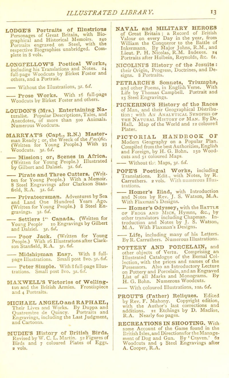 LODGE'S Portraits of niustrloiis Personages of Great Britain, with Bio- graphical and Historical Memoirs. 240 Portraiis engraved on Steel, with the respective Biographies unabridged. Com- plete in S vols. LONGFELLOW'S Poetical Works, including his Translations and Notes. 24 full-page Woodcuts by Birket Foster and others, and a Portrait. Without the Illustrations, y. (>d. . Prose Works. With 16 full-page Woodcuts by Birket Foster and others. iOUDON'S (Mrs.) Entertainuig Na- turalist. Popular Descriptions, Tales, and Anecdotes, of more than 500 Animals. Numerous Woodcuts. MARRYAT'S (Capt., R.N.) Master- man Ready ; or, the Wreck of the Pacific. (Written for Young People.) With 93 Woodcuts. 3f. 5>i. .— Mission; or, Scenes in Africa. (Written for Young People.) Illustrated by Gilbert and Dalziel. 3^. td. Pirate and Three Cutters. (Writ- ten for Young People.) With a Memoir. 8 Steel Engravings after Clarkson Stan- field, R.A. 3i. ed. Privateersman. Adventures by Sea and Land One Hundred Years Ago. (Written for Young People.) 8 Steel En- gravings. 3^. 6rf. Settlers i Canada. (Written for Young People 10 Engravings by Gilbert and Dalziel. 3^. td, Poor Jack. (Written for Young People.) With 16 Illustrations after Clark- son Stanfield, R.A. 3i. td. IVIidshipman Easy. With 8 full- page Illustrations. Small post Bvo. 3^. 60?. Peter Simple. With 8 full-page Illus- trations. Small post 8vo. 31. 6:/. MAXWELL'S Victories of Welling- ton and the British Armies. Frontispiece and 4 Portraits. MICHAEL ANGELO and RAPHAEL, Their Lives and Works. By Duppa and Quatrem^re de Quincy. Portraits and Engravings, including the Last Judgment, and Cartoons. MUDIE'S History of British Birds. Revised by W. C. L. Martin. 52 Figures of Birds and 7 coloured Plates of Eggs, a vols. NAVAL and MILITARY HEROES of Great Britain ; a Record of British Valour on every Day in the year, from William the Conqueror to the Battle of Inkermann. By Major Johns, R.M., and I.ieut. P. H. Nicolas, R.M. Indexes. 24 Portraits after Holbein, Reynolds, S:c. ts. NICOLINI'S History of the Jesuits : their Origin, Progress, Doctrines, and De- signs. 8 Portraits. PETRARCH'S Sonnets, Triumphs, and other Poems, in English Verse. With Life by Thomas Campbell. Portrait and IS Steel Engravings. PICKERING'S History of the Races of Man, and their Geographical Distribu- tion ; with An Analytical Synopsis of THE Natural History of Man. By Dr. Hall. Map of the World and 12 coloured Plates. PICTORIAL HANDBOOK OF Modern (ieography on a Popular Plan. Compiled from the best Authorities, English and Foreign, by H. G. Bohn. 150 Wood- cuts and 51 coloured Maps. Without th'. Maps, 3J. dd. POPE'S Poetical Works, including Translations. Edit., with Notes, by R. Carruthers. 2 vols. With numerous Illus- trations. Homer's Iliad, with Introduction and Notes by Rev. J. S. Watson, M.A. With Flaxman's Designs. Homer's Odyssey, with the Battlb OF Frogs and jNIice, Hymns, &c., by other translators including Chapman. In- troduction and Notes by J. S. Watson, M.A. With Flaxman's Designs. Life, including many of his Letters. By R. Carruthers. Numerous Illustrations. POTTERY AND PORCELAIN, and other objects of Vertu. Comprising an Illustrated Catalogue of the Bernal Col- lection, with the prices and names of the Possessors. Also an Introductory Lecture on Pottery and Porcelain, and an Engraved List of all Marks and Monograms. By H. G. Bohn. Numerous Woodcuts. With coloured Illustrations, loj. (sd. PROUT'S (Father) Reliques. Edited by Rev. F. Mahony. Copyright edition, v/ith the Author's last corrections and additions. 21 Etchings by D. Maclise. R.A. Nearly 600 pages. RECREATIONS IN SHOOTING. With some Account of the Game found in the British Isles, and Directions for the Manage- ment of Dog and Gun. By ' Cv.aven. 62 Woodcuts and 9 Steel Engravings after A. Cooper, R.A.