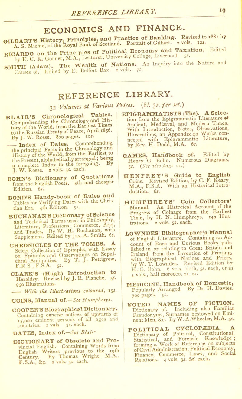 REFERENCE LIBRARY. ECONOMICS AND FINANCE. mi RART'S History, Principles, and Practice of Banking. Revised to i83i by **^^rS Mich^of°he'^Royal Bank 0/Scotland. Portrait of GUbart. .vols. 10.. RICARDO on the Principles of Political Economy, and Taxation. Edited by EC K Conner, M.A.; Lecturer, University College, Liverpool, s^- SMITH (Adam). The Wealth of Nations. An Inquiry into the Nature and ^ Caes of Edited by E. Belfort Bax. . vols. 7^- REFERENCE LIBRARY. 32 Volumes at Various BLAIR'S Chronological Tables. Comprehending the Chronology and His- tory of the World, from the Earliest Times ; to the Russian Treaty of Peace, Apnl iSSo- , By J. W. Rosse. 800 pages. loi. Index of Dates. Comprehending the principal Facts in the Chronology and History of the World, from the Eaj-liest to the Present, alphabetically arranged; being a complete Index to the foregoing. By J. W. Rosse. 2 vols. 5J. each. BOHN'S Dictionary of Qaotatlons from the English Poets. 4^ and cheaper Edition. 6s. BOND'S Handy-book of Rules and Tables for Verifying Dates with the Chris- tian Era. 4tli Edition. 5^- BUCHANAN'S Dictionary of Science and Technical Terms used in Philosophy, Literature, Professions, Commerce, Arts, and Trades. By W. H. Buchanan, with Supplement. Edited by Jas. A. Smith, ts. CHRONICLES OF THE TOMBS. A Select Collection of Epitaphs, with Essay on Epitaphs and Observations on Sepul- chral Antiquities. By T. J. Pettigrew, F.R.S., F.S.A. 5i. CLARK'S (Hugh) Introduction to Heraldry. Revised by J. R. Planche. 51. 950 illustrations. IVith tht Illustrations cnloured, ijj. COINS, Manual ot.—Sce Humf'hreys. COOPER'S Biographical Dictionary. Containing c»nciie notice.^ of upwards of 15,000 eminent persons of all ages and countries. 2 v»ls. 51. each. DATES, Index oi.—Sct Blah' DICTIONARY of Obsolete and Pro- vincial English. Containing Words from English Writers previous to the 19th Century. By Thomas Wright, M.A., F.S.A., &c. 2 vols. 5J. each. Prices. (S/. y-fer set.) EPIGRAMMATISTS (The). A Selec- tion from the Epigrammatic Literature of ; Ancient, Mediaival, and Modern Times. With Introduction, Notes, Observations, Illustrations, an Appendix on Works con- nected with Epigrammatic Literature, by Rev. H. Dodd, M.A. 6j. GAMES, Handbook of. Edited by Henry G. Bohn. Numerous Diagrams. 51. {Sec also page 21.) HENFREY'S Guide to English Coins. Revised Edition, by C. F. Keary. M.A., F.S.A. With an Historical Intro- duction. 6i. HUMPHREYS' Coin Collectors' Manual. An Historical Account of the Progress of Coinage from the Earliest Time, by H. N. Humphreys. 140 lUus- j trations. 2 vols. 51. each. I lOWNDES' Bibliographer's Manual j of English Literature. Containing an Ac- count of R;ire and Curious Books pub- \ lished in or relating to Great Britain and I Ireland, from the Invention of Printing, ! with Biographical Notices and Prices, \ by W. T. Lowndes. Revised Edition by H. l;. Uohn. 6 vols, cloth, 5J. each, or m 4 vols., half morocco, il. is. MEDICINE, Handbook of Domestic, 1 Populariy Arranged. By Dr. H. Davies. 1 700 pages. IS. i NOTED NAMES OF FICTION. ' Dictionary of. Including also Familiar Pseudonyms, Surnames bestowed on Emi- I nentMen,&c. By W. A.Wheeler,M.A. 51. ! POLITICAL cyclop.i;dia. a 1 Dictionary of Political, Constitutional, Statistical, and Forensic Knowledge ; forming a Work of Reference on subjects of Civil Administration, Political Economy, Finance, Commerce, Laws, and Social Relations. 4 vols. is. 6d. each.