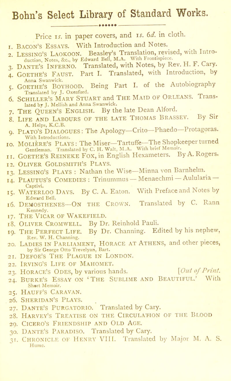Bohn's Select Library of Standard Works. Price IS. in paper covers, and i^. 6d. in cloth. I. B.\CON's Essays. With Introduction and Notes. 2 Lessing'S LaokooN. Beasley's Translation, revised, with Intro- duction, Notes, S:c., by Edward Bell, M.A. With Frontispiece. 3. D.\nte's Inferno. Translated, with Notes, by Rev. H. F. Lary. 4. Goethe's Faust. Part I. Translated, with Introduction, by Anna Swanwick. . 5. Goethe's Boyhood. Being Part I. of the Autobiography Translated by J. Oxenford. 6. Schiller's Mary Stuart and The Maid of Orleans, irans- lated bj J. Mellish and Anna Swanwick. 7. The Queen's English. By the late Dean Alford. 8. Life and Labours of the late Thomas Brassey. By Sir A. Helps, K.C.B. 9. PL.-kTO's Dialogues: The Apology—Crito—Phaedo—Protagoras. With Introductions. 10. Moliere's Plays: The Miser—Tartuffe—The Shopkeeper turned Gentleman. Translated by C. H. Walt, M.A. With brief Memoir. II. Goethe's Reineke Fox, in English Hexameters. By A. Rogers. 12. Oliver Goldsmith's Plays. 13. Lessing'S Plays : Nathan the Wise—Minna von Barnhelm.^ 14. Plautus'S Comedies: Trinummus —Menaechmi —Aululana — Captivi. 15. Waterloo Days. By C. A. Eaton. With Preface and Notes by Edward Bell. 16. Demosthenes—On the Crown. Translated by C. Rann Kennedy. 17. The Vicar of Wakefield. 18. Oliver Cromwell. By Dr. Reinhold Pauli. 19. The Perfect Life. By Dr. Channing. Edited by his nephew, Rev. W. H. Channing. 20. Ladies in Parliament, Horace at Athens, and other pieces, by Sir George Otto Trevelyan, Bart. 21. Defoe's The Plague in London. 22. Irving's Life of Mahomet. 23. Horace's Odes, by various hands. \Out of Print. 24. Burke's Essay on 'The Sublime and Beautiful.' With Shart Memoir. 25. Hauff's Caravan. 26. Sheridan's Plays. 27. Dante's Purgatorio. Translated by Gary. 28. Harvey's Tre.\tise on the Circulation of the Blood 29. Cicero's Friendship and Old Age. 30. Dante's Paradiso. Translated by Gary. 31. Chronicle ok Henrv VII I. Translated by Major M. A. S. Hume.