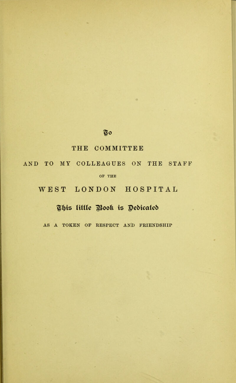 §0 THE COMMITTEE AND TO MY COLLEAGUES ON THE STAFF OF THE WEST LONDON HOSPITAL lljts little iSoofc is pebicateb AS A TOKEN OF RESPECT AND FRIENDSHIP