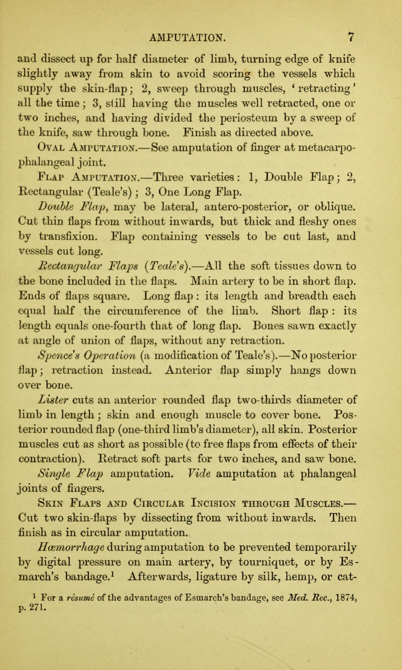 and dissect up for half diameter of limb, turning edge of knife slightly away from skin to avoid scoring the vessels which supply the skin-flap j 2, sweep through muscles, * retracting' all the time ; 3, si ill having the muscles well retracted, one or two inches, and having divided the periosteum by a sweep of the knife, saw through bone. Finish as directed above. Oval Amputation.—See amputation of finger at metacarpo- phalangeal joint. Flap Amputation.—Three varieties: 1, Double Flap; 2, Rectangular (Teale's); 3, One Long Flap. Double Flap, may be lateral, antero-posterior, or oblique. Cut thin flaps from without inwards, but thick and fleshy ones by transfixion. Flap containing vessels to be cat last, and vessels cut long. Rectangular Flaps [Teale's).—All the soft tissues down to the bone included in the flaps. Main artery to be in short flap. Ends of flaps square. Long flap: its length and breadth each equal half the circumference of the limb. Short flap : its length equals one-fourth that of long flap. Bones sawn exactly at angle of union of flaps, without any retraction. Spences Operation (a modification of Teale's).—No posterior flap; retraction instead. Anterior flap simply hangs clown over bone. Lister cuts an anterior rounded flap two-thirds diameter of limb in length ; skin and enough muscle to cover bone. Pos- terior rounded flap (one-third limb's diameter), all skin. Posterior muscles cut as short as possible (to free flaps from effects of their contraction). Retract soft parts for two inches, and saw bone. Single Flap amputation. Vide amputation at phalangeal joints of fingers. Skin Flaps and Circular Incision through Muscles.— Cut two skin-flaps by dissecting from without inwards. Then finish as in circular amputation. Haemorrhage during amputation to be prevented temporarily by digital pressure on main artery, by tourniquet, or by Es- march's bandage.1 Afterwards, ligature by silk, hemp, or cat- 1 For a resume of the advantages of Esmarch's bandage, see Med. Rec, 1874, p. 271.