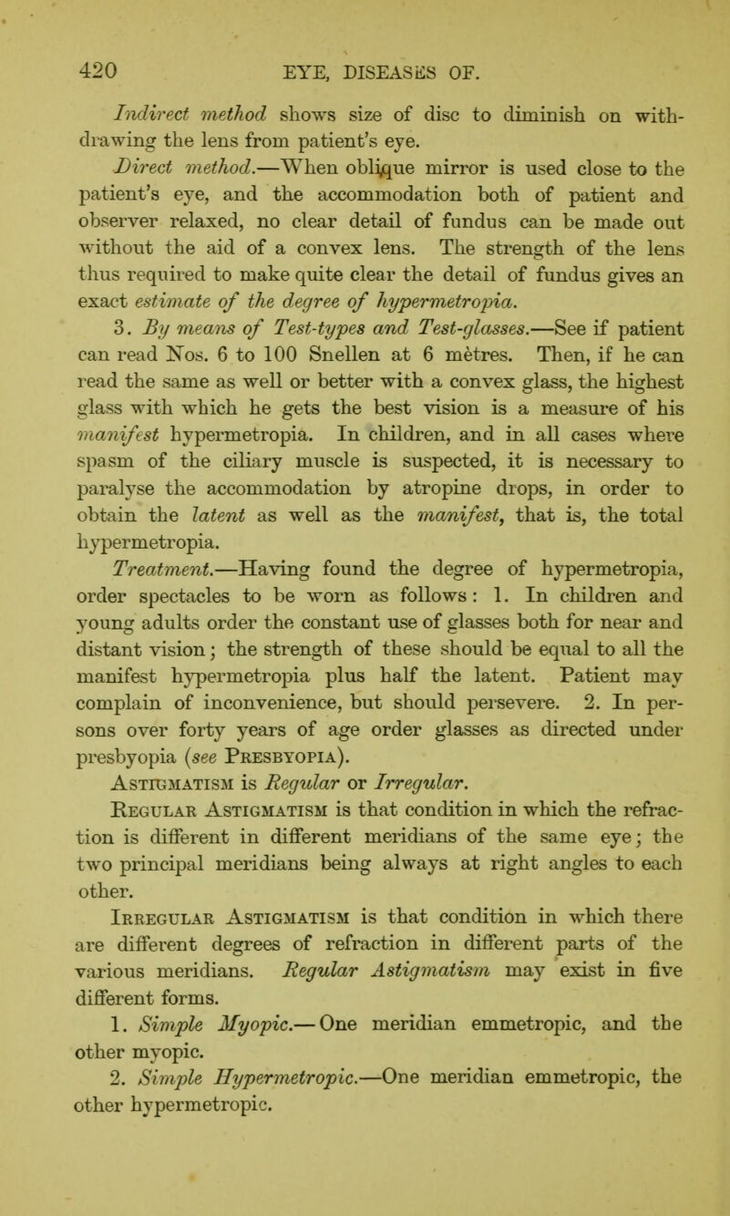 Indirect method shows size of disc to diminish on with- drawing the lens from patient's eye. Direct method.—When oblique mirror is used close to the patient's eye, and the accommodation both of patient and observer relaxed, no clear detail of fundus can be made out without the aid of a convex lens. The strength of the lens thus required to make quite clear the detail of fundus gives an exact estimate of the degree of hypermetropia. 3. By means of Test-types and Test-glasses.—See if patient can read Nos. 6 to 100 Snellen at 6 metres. Then, if he can read the same as well or better with a convex glass, the highest glass with which he gets the best vision is a measure of his manifest hypermetropia. In children, and in all cases where spasm of the ciliary muscle is suspected, it is necessary to paralyse the accommodation by atropine drops, in order to obtain the latent as well as the manifest, that is, the total hypermetropia. Treatment.—Having found the degree of hypermetropia, order spectacles to be worn as follows: 1. In children and young adults order the constant use of glasses both for near and distant vision; the strength of these should be equal to all the manifest hypermetropia plus half the latent. Patient may complain of inconvenience, but should persevere. 2. In per- sons over forty years of age order glasses as directed under presbyopia (see Presbyopia). Astigmatism is Regular or Irregular. Regular Astigmatism is that condition in which the refrac- tion is different in different meridians of the same eye; the two principal meridians being always at right angles to each other. Irregular Astigmatism is that condition in which there are different degrees of refraction in different parts of the various meridians. Regular Astigmatism may exist in five different forms. 1. Simple Myopic.— One meridian emmetropic, and the other myopic. 2. Simple Hypermetropic.—One meridian emmetropic, the other hypermetropic.