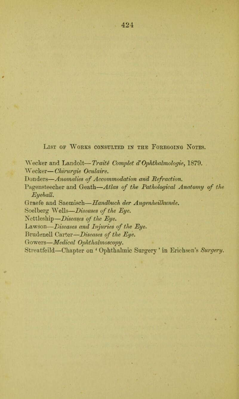 List of Works consulted in the Foregoing Notes. Wecker and Landolt—Traite Complet (T Ophthalmologie, 1879. Wecker— Chirurgie Oculaire. Donders—Anomalies of Accommodation and Refraction. Pagensteecher and Geath—Atlas of the Pathological Anatomy of the Eyeball. Graefe and Saemisch—Handbuch der Augenheilkunde. Soelberg Wells—Diseases of the Eye. Xettleship—Diseases of the Eye. Lawson—Diseases and Injuries of the Eye. Brudenell Carter—Diseases of the Eye. Gowers—Medical Ophthalmoscopy. Streatfeild—Chapter on ' Ophthalmic Surgery ' in Erichsen's Surgery.