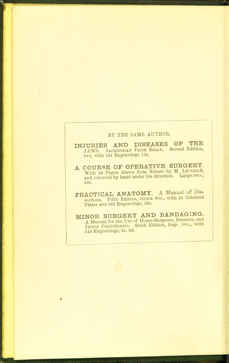 BY THE SAME AUTHOR. INJURIES AND DISEASES OF THE JAWS. Jacksonian Prize Essay. Second Edition, 8vo, with 164 Engravings, 12s. A COURSE OP OPERATIVE SURGERY. Witli 20 Plates drawn from Nature by M. LfivEiLLfi, and coloured by hand under his direction. Larg& 8vo., 40s. PRACTICAL ANATOMY. A Manual of Dis- sections. Fifth Edition, crown 8vo., with 24 Coloured Plates and 269 Engravings, 15s. MINOR SURGERY AND BANDAGING. A Manual for the Use of House-Surgeons, Dressers, and Junior Practitioners. Sixth Edition, fcap. 8vo., with 115 Engravings, 5s. 6d. «