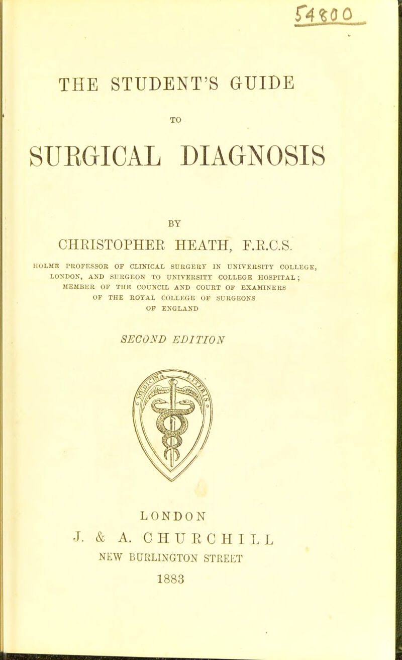 [ill THE STUDENT'S GUIDE SUEGICAL DIAGNOSIS CHRISTOPHEE HEATH, F.E.C.S. HOLME PROFESSOR OF CLINICAL S0EGEBT IN UNIVEHSITT COLLECIK, LOSDON, AND SURGEON TO nNIVERSITT COLLEGE HOSPITAL ; MEMBER OF THE COUNCIL AND COURT OF EXAMINERS OF THE ROYAL COLLEGE OF SURGEONS OF ENGLAND TO BY SECOND EDITION LONDON J. & A. C H U E C H I L L NEW BURLINGTON STREET 1883