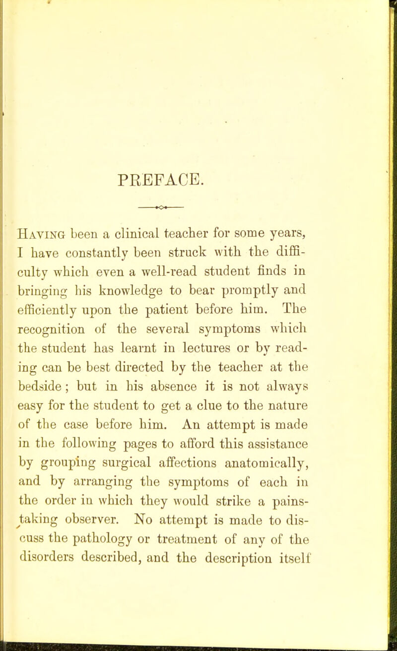 PREFACE. Having been a clinical teacher for some years, I have constantly been struck with the diffi- culty which even a well-read student finds in bringing his knowledge to bear promptly and efficiently upon the patient before him. The recognition of the several symptoms which the student has learnt in lectures or by read- ing can be best directed by the teacher at the bedside; but in his absence it is not always easy for the student to get a clue to the nature of the case before him. An attempt is made in the following pages to afford this assistance by grouping surgical affections anatomically, and by arranging the symptoms of each in the order in which they would strike a pains- tsLkmg observer. No attempt is made to dis- cuss the pathology or treatment of any of the disorders described, and the description itself