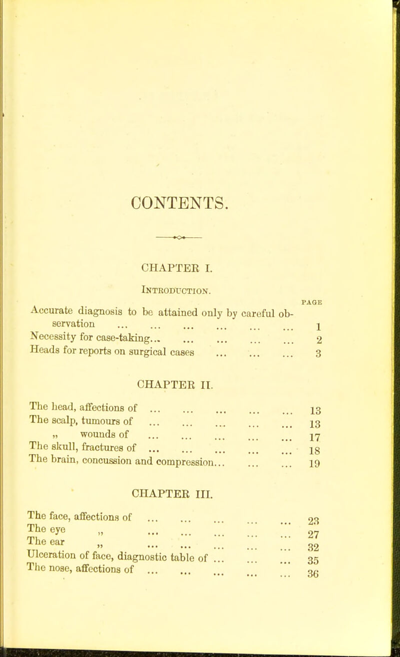 CONTENTS. CHAPTER I. Introduction. PAGE Accurate diagnosis to be attained only by careful ob- servation I Necessity for case-taking 2 Heads for reports on surgical cases 3 CHAPTER II. The bead, atFections of The scalp, tumours of wounds of The skull, fractures of The brain, concussion and compression... CHAPTER III. The face, aifections of The eye „ The ear „ Ulceration of face, diagnostic table of ... The nose, affections of 13 13 17 18 19 23 27 32 35 36