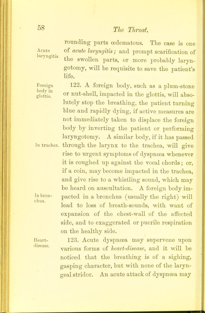 rounding parts oedematous. The case is one Acute of acute laryngitis; and prompt scarification of laryngitis .t, tne swollen parts, or more probably laryn- gotomy, will be requisite to save tbe patient's life. Foreign 122. A foreign body, sucli as a plum-stone ghith! nut-sbell, impacted in the glottis, will abso- lutely stop the breathing, the patient turning blue and rapidly dying, if active measures are not immediately taken to displace the foreign body by inverting the patient or performing laryngotomy. A similar body, if it has passed In trachea, through the larynx to the trachea, will give rise to urgent symptoms of dyspnoea whenever it is coughed up against the vocal chords; or, if a coin, may become impacted in the trachea, and give rise to a whistling soimd, which may be heard on auscultation. A foreign body im- In bron- pacted in a bronchus (usually the right) will lead to loss of breath-sounds, with want of expansion of the chest-wall of the affected side, and to exaggerated or puerile respiration on the healthy side. Heart- 123. Acute dyspnoea may supervene upon disease. various forms of heart-disease, and it will be noticed that the breathing is of a sighing, gasping character, but with none of the laryn- geal stridor. An acute attack of dyspnoea may