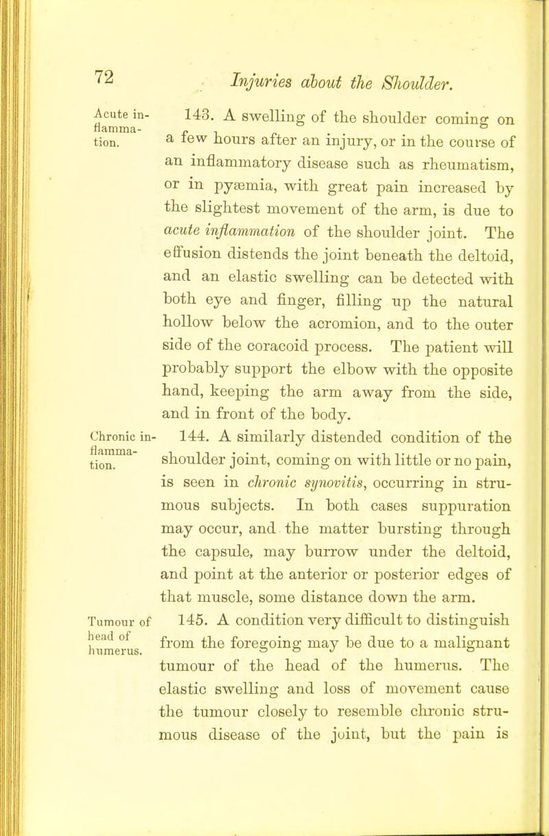 Acute in- 143. A Swelling of the shoulder coming on na.niinti- x* i n tion. a tew hours after an injury, or in the course of an inflammatory disease such as rheumatism, or in pyaamia, with great pain increased by the slightest movement of the arm, is due to acute inflammation of the shoulder joint. The effusion distends the joint beneath the deltoid, and an elastic swelling can be detected with both eye and finger, filling up the natural hollow below the acromion, and to the outer side of the coracoid process. The patient will probably su^jport the elbow with the opposite hand, keeping the arm away from the side, and in front of the body. Chronic in- 144. A similarly distended condition of the tion.™^ shoulder joint, coming on with little or no pain, is seen in chronic synovitis, occurring in stru- mous subjects. In both cases suppuration may occur, and the matter bursting through the cajDSule, may burrow under the deltoid, and point at the anterior or posterior edges of that muscle, some distance down the arm. Tumour of 145. A condition very diificult to distinguish head of froni the forea-oing may be due to a malignant humerus. & & j o tumour of the head of the humerus. The elastic swelling and loss of movement cause the tumour closely to resemble chronic stru- mous disease of the joint, but the pain is