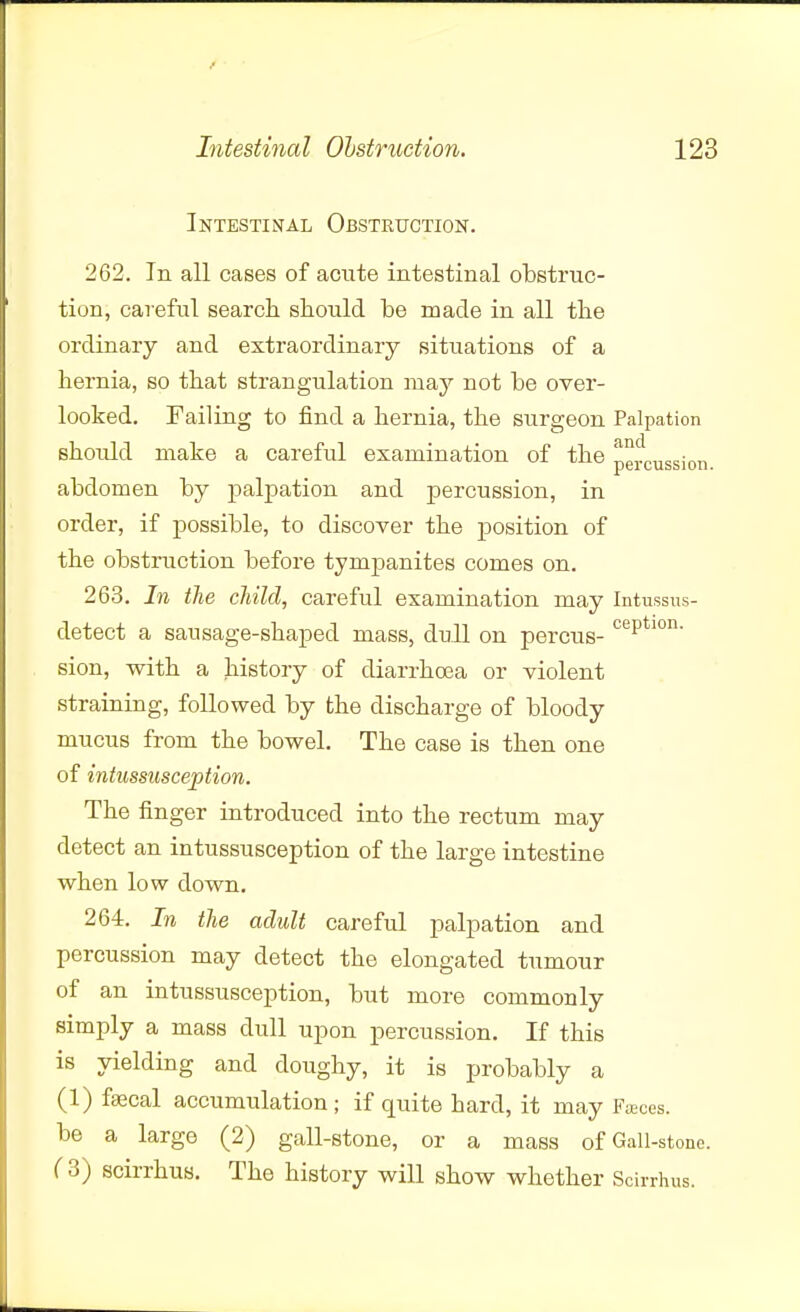 Intestinal Obstruction. 262. In all cases of acute intestinal obstruc- tion, careful search sliould be made in all the ordinary and extraordinary situations of a hernia, so that strangulation may not be over- looked. Failing to find a hernia, the surgeon Palpation should make a careful examination of the !!!!,1„==;„„ abdomen by j)alpation and percussion, in order, if possible, to discover the position of the obstruction before tympanites comes on. 263. In the child, careful examination may Intussus- detect a sausage-shaped mass, dull on percus- '^'^P*'°- sion, with a history of diarrhoea or violent straining, followed by the discharge of bloody mucus from the bowel. The case is then one of intussusception. The finger introduced into the rectum may detect an intussusception of the large intestine when low down. 264. In the adult careful palpation and percussion may detect the elongated tumour of an intussusception, but more commonly simply a mass dull upon percussion. If this is yielding and doughy, it is probably a (1) faecal accumulation ; if quite hard, it may F^ces. be a large (2) gall-stone, or a mass of Gall-stone. (S) scirrhus. The history will show whether Scirrhus.