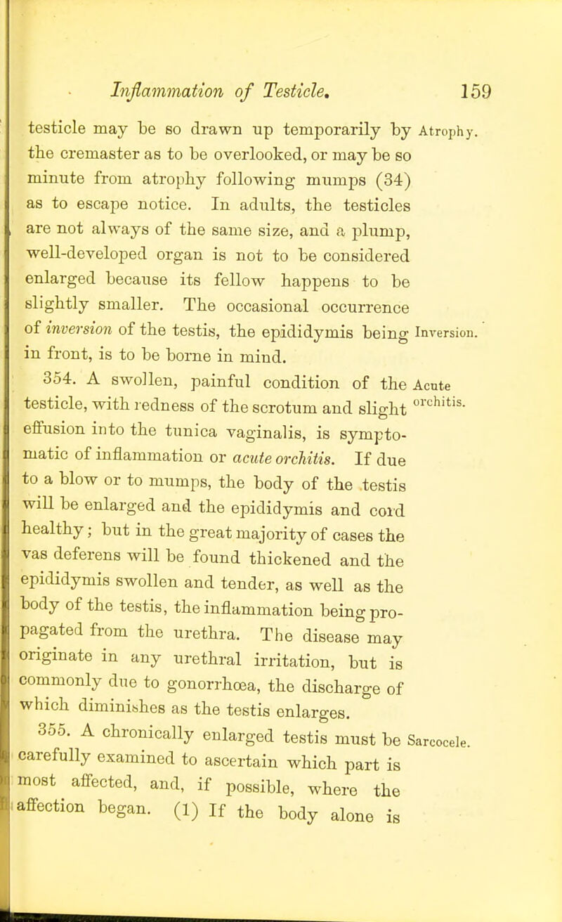 testicle may be so drawn up temporarily by Atrophy, the cremaster as to be overlooked, or may be so minute from atrophy following mumps (34) as to escape notice. In adults, the testicles are not always of the same size, and a plump, well-developed organ is not to be considered enlarged because its fellow happens to be slightly smaller. The occasional occurrence of inversion of the testis, the epididymis being Inversion, in front, is to be borne in mind. 354. A swollen, painful condition of the Acute testicle, with redness of the scrotum and slight eifusion into the tunica vaginalis, is sympto- matic of inflammation or acute orchitis. If due to a blow or to mumps, the body of the testis will be enlarged and the epididymis and coi'd healthy; but in the great majority of cases the vas deferens will be found thickened and the epididymis swollen and tender, as well as the body of the testis, the inflammation being pro- pagated from the urethra. The disease may originate in any urethral irritation, but is commonly due to gonorrhoea, the discharge of which diminishes as the testis enlarges. 355. A chronically enlarged testis must be Sarcocele. carefully examined to ascertain which part is most affected, and, if possible, where the affection began, (l) If the body alone is