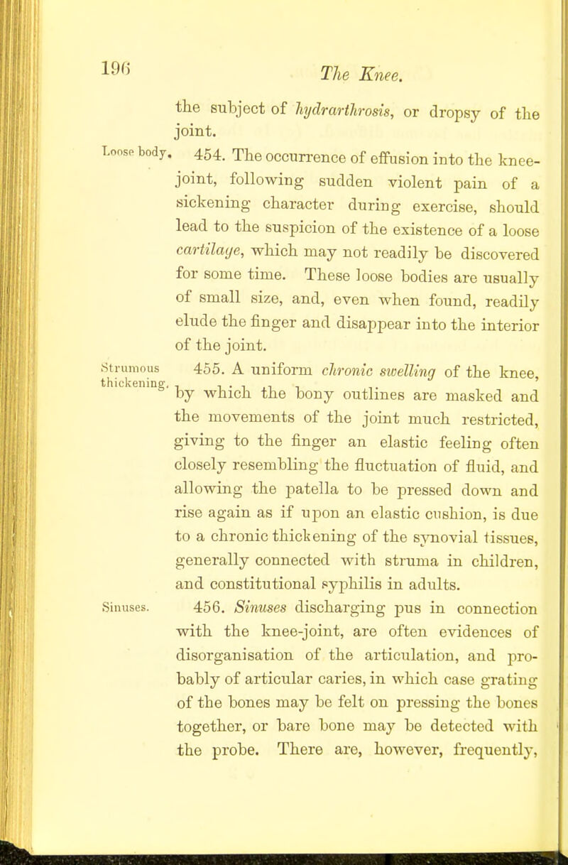 1^^' Tlie Knee. the subject of hydrarthrosis, or dropsy of tlie joint. Loose body, 454. The occurrence of effusion into the knee- joint, following sudden violent pain of a sickening character during exercise, should lead to the suspicion of the existence of a loose cartilacje, which may not readily he discovered for some time. These loose bodies are usually of small size, and, even when found, readily elude the finger and disappear into the interior of the joint. Strumous 455. A uniform chronic swelling of the knee thickening. , i . i ,i , ' by which the bony outlines are masked and the movements of the joint much restricted, giving to the finger an elastic feeling often closely resembling the fluctuation of fluid, and allowing the jDatella to be pressed down and rise again as if upon an elastic cushion, is due to a chronic thickening of the synovial tissues, generally connected with struma in children, and constitutional syphilis in adults. Sinuses. 456. Sinuses discharging pus in connection with the knee-joint, are often evidences of disorganisation of the articulation, and pro- bably of articular caries, in which case grating of the bones may be felt on pressing the bones together, or bare bone may be detected with the probe. There are, however, frequently,