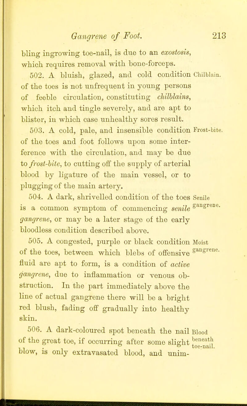 bling ingrowing toe-nail, is due to an exostosis, whicli requires removal with bone-forceps. 502. A bluish, glazed, and cold condition Chilblain, of the toes is not unfrequent in young persons of feeble circulation, constituting chilblains, which itch and tingle severely, and are apt to blister, in which case unhealthy sores result. 503. A cold, pale, and insensible condition Frost-bite, of the toes and foot follows upon some inter- ference with the circulation, and may be due to frost-bite, to cutting off the supply of arterial blood by ligature of the main vessel, or to plugging of the main artery. 504. A dark, shrivelled condition of the toes Senile is a common symptom of commencing senile S^°S^^°^* gangrene, or may be a later stage of the early bloodless condition described above. 505. A congested, purple or black condition Moist of the toes, between which blebs of offensive S^ngrene. fluid are apt to form, is a condition of active gangrene, due to inflammation or venous ob- struction. In the part immediately above the line of actual gangrene there will be a bright red blush, fading off gradually into healthy skin. 506. A dark-coloured spot beneath the nail Blood of the great toe, if occurring after some slight ^^^^11 blow, is only extravasated blood, and unim-