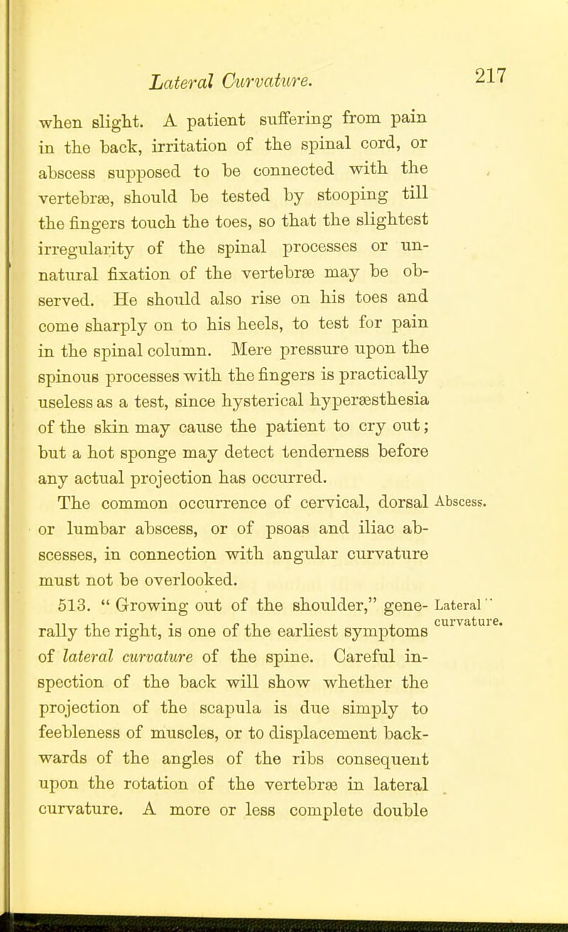 Lateral Curvaktre. when Blight. A patient suffering from pain in the back, irritation of the spinal cord, or abscess supposed to be connected with the vertebrEe, should be tested by stooping till the fingers touch the toes, so that the slightest irregularity of the spinal processes or un- natural fixation of the vertebrae may be ob- served. He should also rise on his toes and come sharply on to his heels, to test for pain in the spinal column. Mere pressure upon the spinous processes with the fingers is practically useless as a test, since hysterical hyperassthesia of the skin may cause the patient to cry out; but a hot sponge may detect tenderness before any actual projection has occurred. The common occurrence of cervical, dorsal Abscess, or lumbar abscess, or of psoas and iliac ab- scesses, in connection with angular curvature must not be overlooked. 613.  Growing out of the shoulder, gene- Lateral  rally the right, is one of the earliest symptoms of lateral curvature of the spine. Careful in- spection of the back will show whether the projection of the scapula is due simj)ly to feebleness of muscles, or to displacement back- wards of the angles of the ribs consequent upon the rotation of the vertebras in lateral curvature. A more or less complete double m