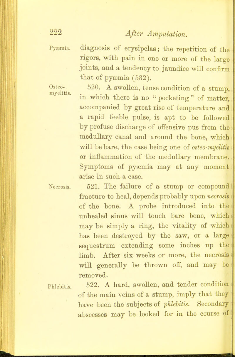 Osteo- iiiyelitis. ^22 After Amputation. ]'yrcmi;i. diagnosis of erysipelas; the repetition of the rigors, with pain in one or more of the large joints, and a tendency to jaundice will confirm that of pyaemia (532). 620. A swollen, tense condition of a stump,. in which there is no  pocketing of matter, accompanied by great rise of temperature and a rapid feeble pulse, is apt to be followed by profuse discharge of offensive pus from the medullary canal and around the bone, which will be bare, the case being one of osteo-myelitis or inflammation of the medullary membrane. Symptoms of pyemia may at any moment arise in such a case. Necrosis. 521. The failure of a stump or compound fracture to heal, dejDends j)robably upon necrosis of the bone. A probe introduced into the unhealed sinus will touch bare bone, which may be simply a ring, the vitality of which has been destroyed by the saw, or a large sequestrum extending some inches up the limb. After six weeks or more, the necrosis will generally be thrown oif, and may be removed. Phlebitis, 622. A hard, swollen, and tender condition i of the main veins of a stump, imply that they have been the subjects of plilehitis. Secondary abscesses may be looked for in the course of: