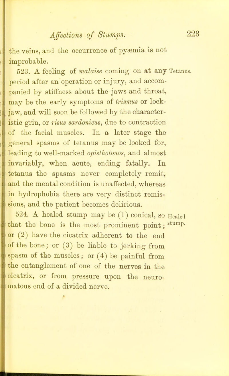 the veins, and tlie occurrence of pyemia is not improbable. 523. A feeling of malaise coming on at any Tetanus, period after an operation or injury, and accom- panied by stiffness about tbe jaws and tbroat, may be tbe early symptoms of trismus or lock- jaw, and will soon be followed by the character- istic grin, or risus sardonicus, due to contraction of the facial muscles. In a later stage the general spasms of tetanus may be looked for, leading to well-marked opisthotonos, and almost invariably, when acute, ending fatally. In tetanus the spasms never completely remit, and the mental condition is unaffected, whereas in hydrophobia there are very distinct remis- sions, and the patient becomes delirious. 524. A healed stump may be (1) conical, so Healeil that the bone is the most prominent point; ^^^^P- or (2) have the cicatrix adherent to the end of the bone; or (3) be liable to jerking from spasm of the muscles; or (4) be painful from the entanglement of one of the nerves in the cicatrix, or from pressure upon the neuro- matous end of a divided nerve.