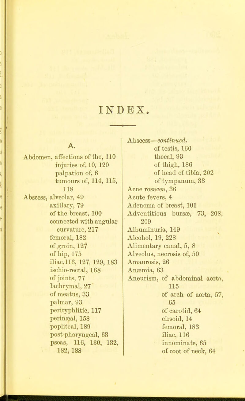 INDEX. A. Abdomen, affections of the, 110 injuries of, 10, 120 palpation of, 8 tumours of, 114, 115, 118 Abscess, alveolar, 49 Abscess—continued. of testis, 160 thecal, 93 of thigh, 186 of head of tibia, 202 of tympanum, 33 Acne rosacea, 36 Acute fevers, 4 axillary, 79 Adenoma of breast, 101 of the breast, 100 Adventitious bursse, 73, 208, connected with angular 209 curvature, 217 Albuminuria, 149 femoral, 182 Alcohol, 19, 228 of groin, 127 Alimentary canal, 5, 8 of hip, 175 Alveolus, necrosis of, 50 iliac,116, 127, 129, 183 Amaurosis, 26 ischio-rectal, 168 Anaemia, 63 of joints, 77 Aneurism, of abdominal aorta. lachrymal, 27 115 of meatus, 33 of arch of aorta, 57, palmar, 93 65 perityphlitic, 117 of carotid, 64 perinsBal, 158 cirsoid, 14 popliteal, 189 femoral, 183 post-pharyngeal, 63 iliac, 116 psoas, 116, 130, 132, innominate, 65 182, 188 of root of neck, 64