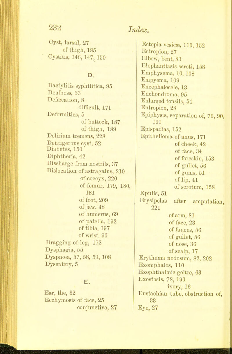 Cyst, tarsal, 27 of thigh, 185 Cystitis, 146, 147, 150 D. Dactylitis syphilitica, 95 Deafness, 33 Defaseation, 8 difficult, 171 Deformities, 5 of buttock, 187 of thigh, 189 Delirium tremens, 228 Dentigcrous cyst, 52 Diabetes, 150 Diphtheria, 42 Discharge from nostrils, 37 Dislocation of astragalus, 210 of coccyx, 220 of femur, 179, 180, 181 of foot, 209 of jaw, 48 of humerus, 69 of patella, 192 of tibia. 197 of wrist, 90 Dragging of leg, 172 Dysphagia, 55 Dyspnrea, 57, 58, 59, 108 Dysentery, 5 E. Ear, the, 32 Ecchymosis of face, 25 conjunctiva, 27 Ectopia vesicaj, 110, 152 Ectropion, 27 Elbow, bent, S3 Elephantiasis scroti, 158 Emphysema, 10, 108 Empyema, 109 Encephalocele, 13 Enchondroma, 95 Enlarged tonsils, 54 Entropion, 28 Epiphysis, separation of, 76, 90, 191 Epispadias, 152 Epithelioma of anus, 171 of cheek, 42 of face, 34 of foreskin, 153 of gullet, 5G of gums, 51 of lip, 41 of scrotum, 158 Epulis, 51 Erysipelas after amputation, 221 of arm, 81 of face, 23 of fauces, 56 of gullet, 56 of nose, 36 of scalp, 17 Erythema nodosum, 82, 202 Exomphalos, 110 Exophthalmic goitre, 63 Exostosis, 78, 190 ivory, 16 Eustachian tube, obstruction of, 33 Eye, 27