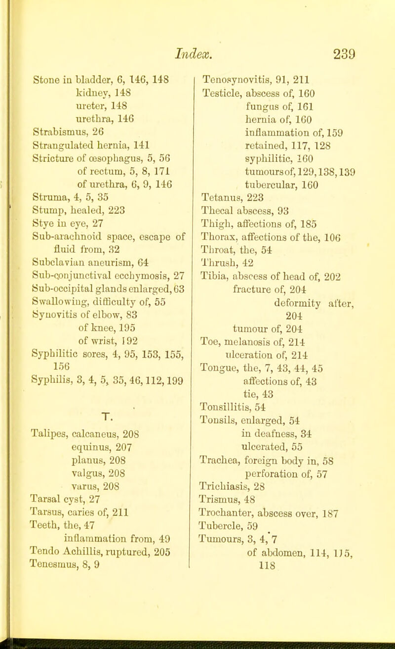 stone in bladder, 6, 146, 148 kidney, 148 ureter, 148 urethra, 146 Strabismus, 26 Strangulated hernia, 141 Stricture of oesophagus, 5, 56 of rectum, 5, 8, 171 of urethra, 6, 9, 146 Struma, 4, 5, 35 Stump, healed, 223 Stye in eye, 27 Sub-arachnoid space, escape of fluid from, 32 Subclavian aneurism, 64 Sub-Qonjunctival ecchymosis, 27 Sub-occipital glands enlarged, 63 Swallowing, difficulty of, 55 Syuovitis of elbow, 83 of knee, 195 of wrist, 192 Syphilitic sores, 4, 95, 153, 155, 156 Syphilis, 3, 4, 5, 35, 46,112,199 T. Talipes, calcaneus, 208 equinus, 207 planus, 208 valgus, 208 varus, 208 Tarsal cyst, 27 Tarsus, caries of, 211 Teeth, the, 47 inflammation from, 49 Tendo Achillis, ruptured, 205 Tenesmus, 8, 9 Tenosynovitis, 91, 211 Testicle, abscess of, 160 fungus of, 161 hernia of, 160 inflammation of, 159 retained, 117, 128 syphilitic, 160 tumoursof,129,138,139 tubercular, 160 Tetanus, 223 Thecal abscess, 93 Thigh, affections of, 185 Thorax, affections of the, 106 Throat, the, 54 Thrush, 42 Tibia, abscess of head of, 202 fracture of, 204 deformity after, 204 tumom- of, 204 Toe, melanosis of, 214 ulceration of, 214 Tongue, the, 7, 43, 44, 45 affections of, 43 tie, 43 Tonsillitis, 54 Tonsils, enlarged, 54 in deafness, 34 ulcerated, 55 Trachea, foreign body in, 58 perforation of, 57 Trichiasis, 28 Trismus, 48 Trochanter, abscess over, 187 Tubercle, 59 Tumours, 3, 4, 7 of abdomen, 114, 1J5, 118