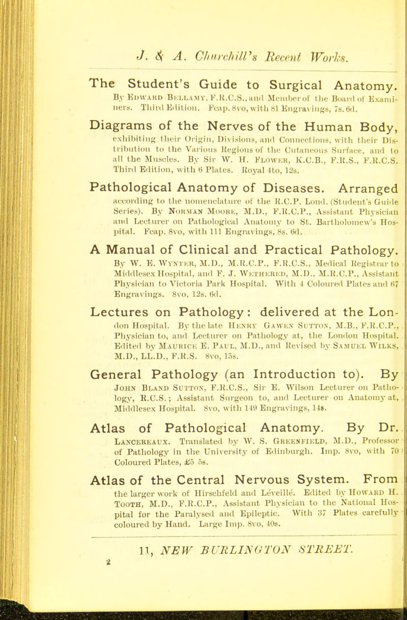 The Student's Guide to Surgical Anatomy. By Kkwaud Bi-.j.lamv, K.ll.C.S.,kikI MfMiihridl' Die Biiairl <il Kxunii- iiers. Tliiiil EiliUuii. Kcap. Hvo, with Si Eiigi-aviiif;s, s.tid. Diagrams of the Nerves of the Human Body, exhibiting I heii- (Jrifriii, Divisions, ami Connect ions, with tlieir Dis- tribntion to the Various Keglons of the Cntaneous Snrfaee, and (o all the Muscles. By Sir W. H. Flowkk, K.C.B., F.K.S., F.K.C.S. Thinl Edition, with « Plates. Royal 4to, 12s. Pathological Anatomy of Diseases. Arranged aecording to the nomenclature of the K.C.P. Lond. (Student's Gui<lp Series). By Nohman MooHii, M.D., F.U.C.P., Assistant Physician and Lecturer on Pathological Anatomy to St. Bartholomew's Hos- pital. Fcap. 8vo, witli 111 Engravings, 8s. (id. A Manual of Clinical and Practical Pathology. By 'W. B. WvNTiiU, M.D., M.ll.C.P., F.R.C.S., Medical Registrar to Middlesex Hospital, an<l F. J. ■VVi:;thhki;i), M.D., M.R.C.P., Assistant Physician to Victoria Pai lc Hospital. 'With J Coloured Plates an<l 67 Engravings. 8vo, 12s. 13d. Lectures on Pathology : delivered at the Lon- don Hospital. By the late HiiNKV Gawi;.\ Sutto.v. M.B., F.R.C.P., Physician to, and Lectiu-er on Pathology at, the London Hospital. Edited by MAUHicii E. Paul, M.D., and Revised by Samukl Wilks, M.D., LL.D., F.R.S. 8vo, los. General Pathology (an Introduction to). By John Bland Sutton, F.R.C.S., Sir E. Wilson Lecturer on Patho- logy, E.C.S.; Assistant Surgeon to, and Lecturer on Anatomy at, Middlesex Hospital. 8vo, with 119 Engravings, lis. Atlas of Pathological Anatomy. By Dr. Lancekeaux. Translated by W. S. Gheenfikld, M.D., Professor of Pathology in tlie University of Edinburgh. Imp. 8vo, with 70 Coloured Plates, Ho 5s. Atlas of the Central Nervous System. From the larger work of Hirschfeld and Leveille. Edited by Howard H. Tooth, M.D., F.R.C.P., Assistant Physician to the National Hos- pital for the Paralysed and Epileptic. With 37 Plates carefully coloured by Hand. Large Imp. 8v o, 10s. 11, NEW BURLINGTON STREET. •i