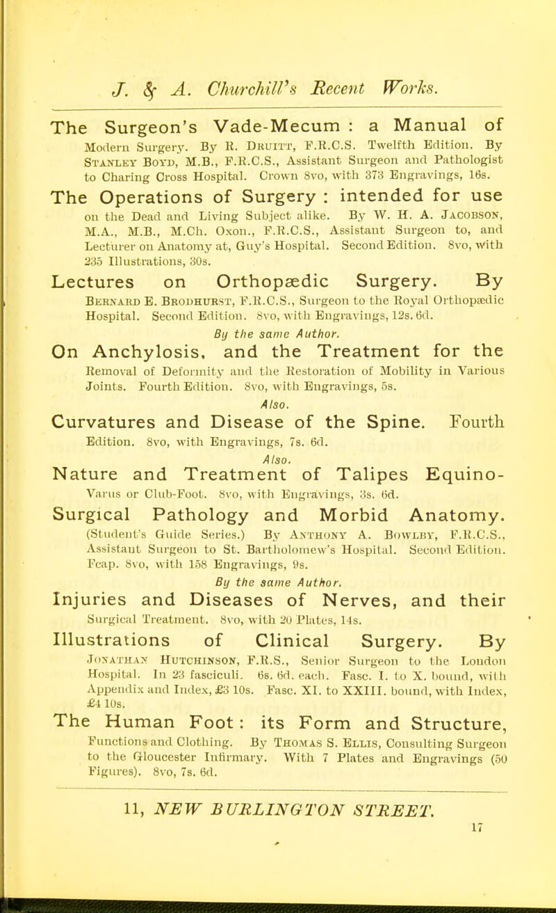 The Surgeon's Vade-Mecum : a Manual of Modern Surgery. By R. Dkuitt, F.R.C.S. Twelfth Edition. By Stanley Boyd, M.B., F.li.C.S., Assistant Surgeon and Pathologist to Charing Cross Hospital. Crown 8vo, with 373 Engravings, 16s. The Operations of Surgery : intended for use on the Dead and Living Suh.jeot alike. By W. H. A. Jacobson, M.A., M.B., M.Ch. O.xon., F.R.C.S., Assistant Surgeon to, and Lecturer on Anatomy at, Guy's Hospital. Second Edition. 8vo, With 23-5 Illustrations, 30s. Lectures on Orthopaedic Surgery. By Bernard E. Bbouhurst, F.U.C.S., Surgeon to the Royal Orthoptcdic Hospital. Second Edition. Svo, with Engravings, 12s. 6d. By the same Author. On Anchylosis, and the Treatment for the Removal of Deformity and the Restoration of Mobility in Various Joints. Fourth Edition. 8vo, with Engravings, 5s. Also. Curvatures and Disease of the Spine. Fourth Edition. Svo, with Engravings, 7s. 6d. Also. Nature and Treatment of Talipes Equino- Varus or Club-Foot. Svo, with Engravings, 3s. (id. Surgical Pathology and Morbid Anatomy. (Student's Guide Series.) By Anthony A. Bowlby, F.R.C.S., Assistant Surgeon to St. Bartholomew's Hospital. Second Edition. Fcap. Svo, with 158 Engravings, Ds. By the same Author, Injuries and Diseases of Nerves, and their Surgical Treatment. Svo, with 2U Plates, Ms. Illustrations of Clinical Surgery. By .JiiXATHAN Hutchinson, F.R.S., Senior Surgeon to the Loudon Hospital. In 23 fasciculi, (is. (id. each. Fasc. I. to X. bound, with Appendix and Index, £3 10s. Fasc. XI. to XXIII. bound, with Index, £4 lUs. The Human Foot: its Form and Structure, Functions and Clothing. By Thomas S. Ellis, Consulting Surgeon to the Gloucester Infirmary. With 7 Plates and Engravings (50 Figures). Svo, 7s. 6d. 11, NEW BURLINGTON STREET.