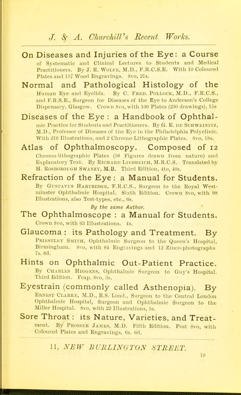 On Diseases and Injuries of the Eye: a Course of Systematic and Clinical Lectures to Students and Medical Practitioners. By J. R. Wolfe, M.D., F.K.O.S.E. With 10 Coloured Plates and 1S7 Wood Engravings. 8vo, 21s. Normal and Pathological Histology of the Human Eye and Eyelids. By C. Fred. Pollock, M.D., F.K.C.S., and F.K.S.E., Surgeon for Diseases of the Eye to Anderson's College Dispensary, Glasgow. Crown 8vo, with 100 Plates (3;30 drawings), 1.5s Diseases of the Eye : a Handbook of Ophthal- mic Practice for Students and Practitioners. By G. E. de Schweixitz, M.D., Professor of Diseases of the Eye in the Philadelpliia Polyclinic. With 216 Illustrations, and 2 Chromo-Lithographic Plates. 8\o, ISs. Atlas of Ophthalmoscopy. Composed of 12 Chromo-lithographic Plates (59 Figures drawn from nature) and Explanatory Text. By Richahd Likbreich, M.R.C.S. Translated by H. RasuoROUttH Swanzy, M.B. Third Edition, 4to, 40s. Refraction of the Eye : a Manual for Students. By Gu.STAVUS Hartridge, F.R.C.S., Surgeon to the Koyal West- minster Ophthalmic Hospital. Sixth Edition. Crown 8vo, with 98 Illustrations, also Test-tj'pes, etc., (is. By the same Author. ' The Ophthalmoscope : a Manual for Students. Crown 8vo, with 63 Illustrations. 4s. Glaucoma : its Pathology and Treatment. By Priestiey Smith, Ophthalmic Surgeon to the Queen's Hospital, Birmingham. 8vo, with 64 Engravings and 12 Zinco-photographs 7s. 6d. Hints on Ophthalmic Out-Patient Practice. By Charles Higgeks, Ophthalmic Surgeon to Guy's Hospital. Third Edition. Fcap. 8vo, os. Eyestrain (commonly called Asthenopia). By Ernest Clarke, M.D., B.S. Lond., Surgeon to the Central London Ophthalmic Hospital, Surgeon and Ophthalmic Surgeon to the Miller Hospital. 8vo, with 22 Illustrations, .5s. Sore Throat: its Nature, Varieties, and Treat- ment. By Prcsser Jame.s, M.D. Fifth Edition. Post 8vo, with Coloured Plates and Engravings, 6s. 6d. 11, NEW BURLINGTON STREET.