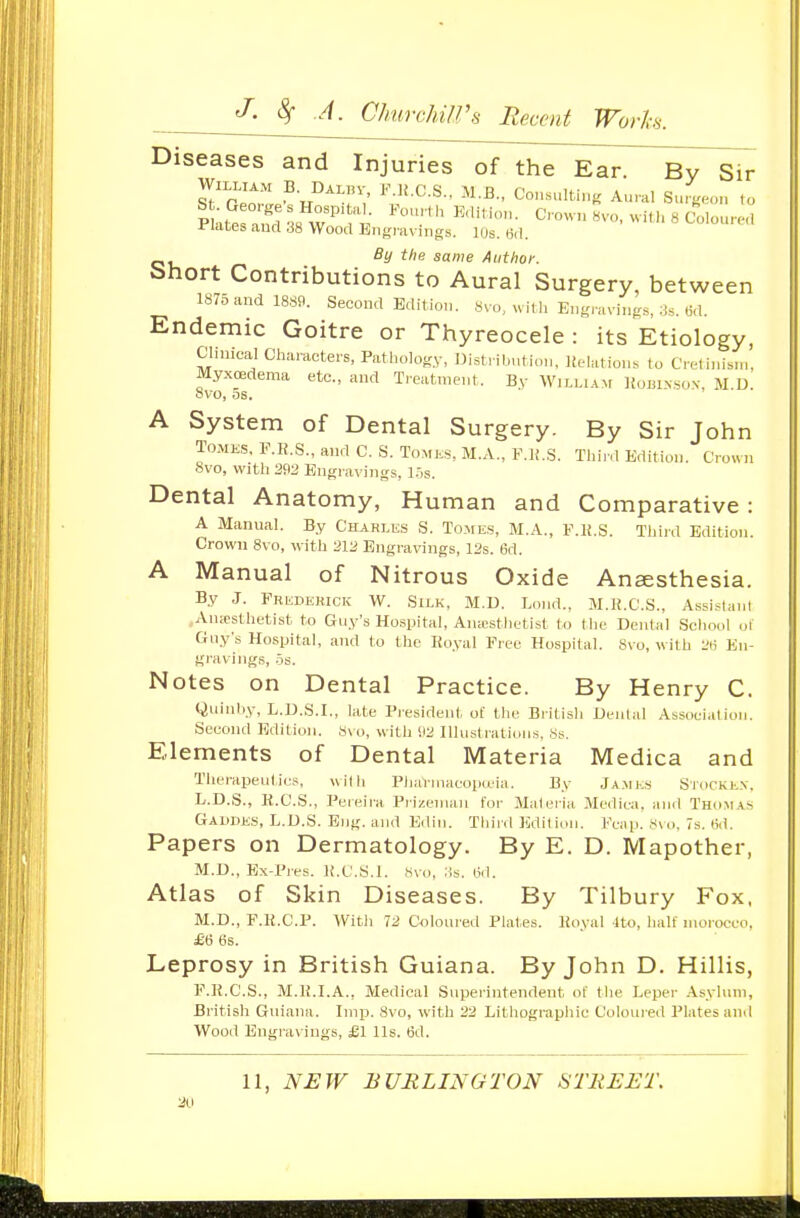 Diseases and Injuries of the Ear. By Sir S?rJn? ^-J'^T: C°->tiK Aural Suieon ,o P ;2raud^8 w'''^i- Crown 8V0, will, 8 Colourcl i'Utes and 38 Wood Engnivings. lUs. tid. By tlie same Author. bhort Contributions to Aural Surgery, between 1875 and 1889. Second Edition. Svo, will, Eng,-avinfr., Ms. .i.l. Endemic Goitre or Thyreocele : its Etiology, Clinical Characters, Pathology, Distribution, Itelations to Cretinism, Myxoedema etc., and Treatment. By WiLHANt Komxso.v, M D 8vo, OS. A System of Dental Surgery. By Sir John TOMKS. F.K.S., and C. S. Tomes, M.A., F.H.S. Third Edition. Crown Svo, vvith2fi2 Engravings, i:,s. Dental Anatomy, Human and Comparative: A Manual. By Chari.es S. Tomes, M.A., F.li.S. Third Edition. Crown 8vo, with 212 Engravings, 12s. 6d. A Manual of Nitrous Oxide Anaesthesia. By J. FRb;DEKicic W. Siek, M.D. Lond., M.H.C.S., Assi.^lanl Aiuosthetist to Guy's Ho.spital, Aiuestlietist to the Dental School (jl Guy's Hospital, and to the Koyal Free Hospital. Svo, with I'l? En- gravings, .is. Notes on Dental Practice. By Henry C. Quinhy, L.D.S.I., late President of the British Dental Association. Second Edition. S\ o, with <t2 Illustrations, 8s. Elements of Dental Materia Medica and Therapeulics, with PliaVinacopa'ia. By Ja.mes Stocke.v, L.D.S., K.C.S., Pereira Prizeman for Materia Medica, and Thomas Gaddks, L.D.S. Eng. and E<lin. Third Edition. Fcap. 8\o, 7s. 6d. Papers on Dermatology. By E. D. Mapother, M.D., Bx-Pres. K.C'.S.l. 8vo, :is. 6d. Atlas of Skin Diseases. By Tilbury Fox, M.D., F.Ii.C.P. Witli 72 Coloured Plates. Koyal 4to, half morocco, £6 tis. Leprosy in British Guiana. By John D. Hillis, F.K.C.S., M.K.I.A., Medical Superintendent of the Leper Asylum, British Guiana. Imp. Svo, with 22 Lithographic Coloured Plates and Wood Engravings, jBl lis. 6d. 11, NEW BURLINGTON STREET.