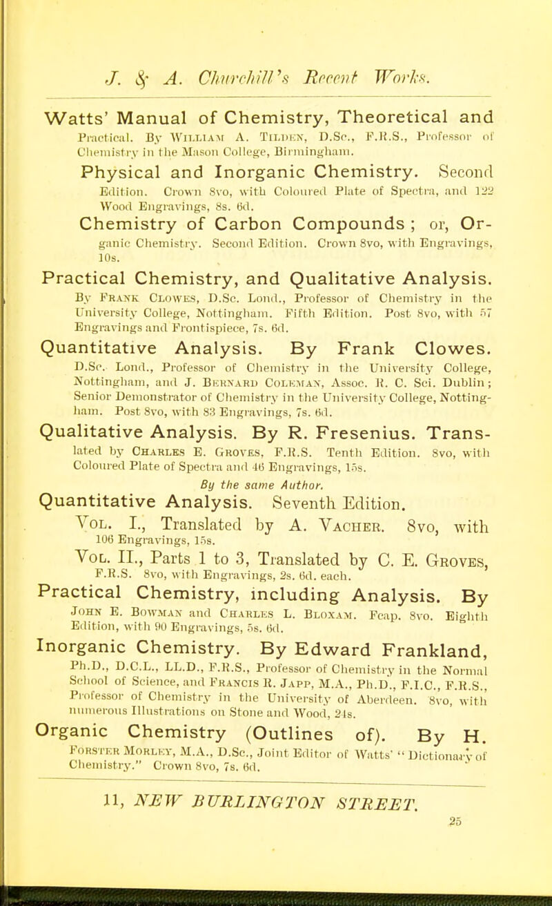 Watts' Manual of Chemistry, Theoretical and Practical. By Wn.LiA-M A. Tii.iii.N, D.Sc, K.K.S., Proressur (.1 Chemistry in tlie Mnsoii College, Binuingliaiii. Physical and Inorganic Chemistry. Second Edition. Crown Svo, with Coloured Plate of Specti'a, and 122 Wood Engravings, as. (id. Chemistry of Carbon Compounds ; or, Or- ganic Chemistry. Second Edition. Crown Svo, with Engravings, 10s. Practical Chemistry, and Qualitative Analysis. By Frank Clowes, D.Sc. Lond., Professor of Chemistry in the University College, Nottingham. Piftli Edition. Post Svo, with n7 Engravings and Frontispiece, 7s. 6d. Quantitative Analysis. By Frank Clowes. D.Sc. Lond., Professor of Chemistry in the University College, Nottingham, and J. Bkhnaru Colkman, Assoc. ]{. C. Sci. Dublin; Senior Demonstrator of Chemistry in the University College, Notting- ham. Post Svo, with 83 Etigravings, 7s. Bd. Qualitative Analysis. By R. Fresenius. Trans- lated by Charles E. Groves, P.li.S. Tenth Edition. Svo, witli Colom-ed Plate of Spectra and its Engravings, Lis. By the same Author, Quantitative Analysis. Seventh Edition. Vol. I., Translated by A. Vacher. Svo, with 106 Engravings, l.=is. Vol. II., Parts 1 to .3, Translated by C. E. Groves, F.R.S. Svo, with Engravings, 2s. (3d. each. Practical Chemistry, including Analysis. By John E. Bowman and Charles L. Blo.xam. Fcap. Svo. Eighth Edition, with PO Engravings, .=is. (j<l. Inorganic Chemistry. By Edward Frankland, Ph.D., D.C.L., LL.D., F.R.S., Professor of Chemistry in the Normal School of Science, and Francis R. Japp, M.A., Ph.D., F.I.C., F.R.S., Professor of Chemistry in the University of Aberdeen. Svo, with luuuerous Illustrations on Stone and Wood, 21s. Organic Chemistry (Outlines of). By H. Forster Morlkv, M.A., D.Sc, Joint Editor of Watts'  Dictionar'v of Chemistry. Crown Svo, 7s. 6d. 11, NJEW BURLINGTON STREET.