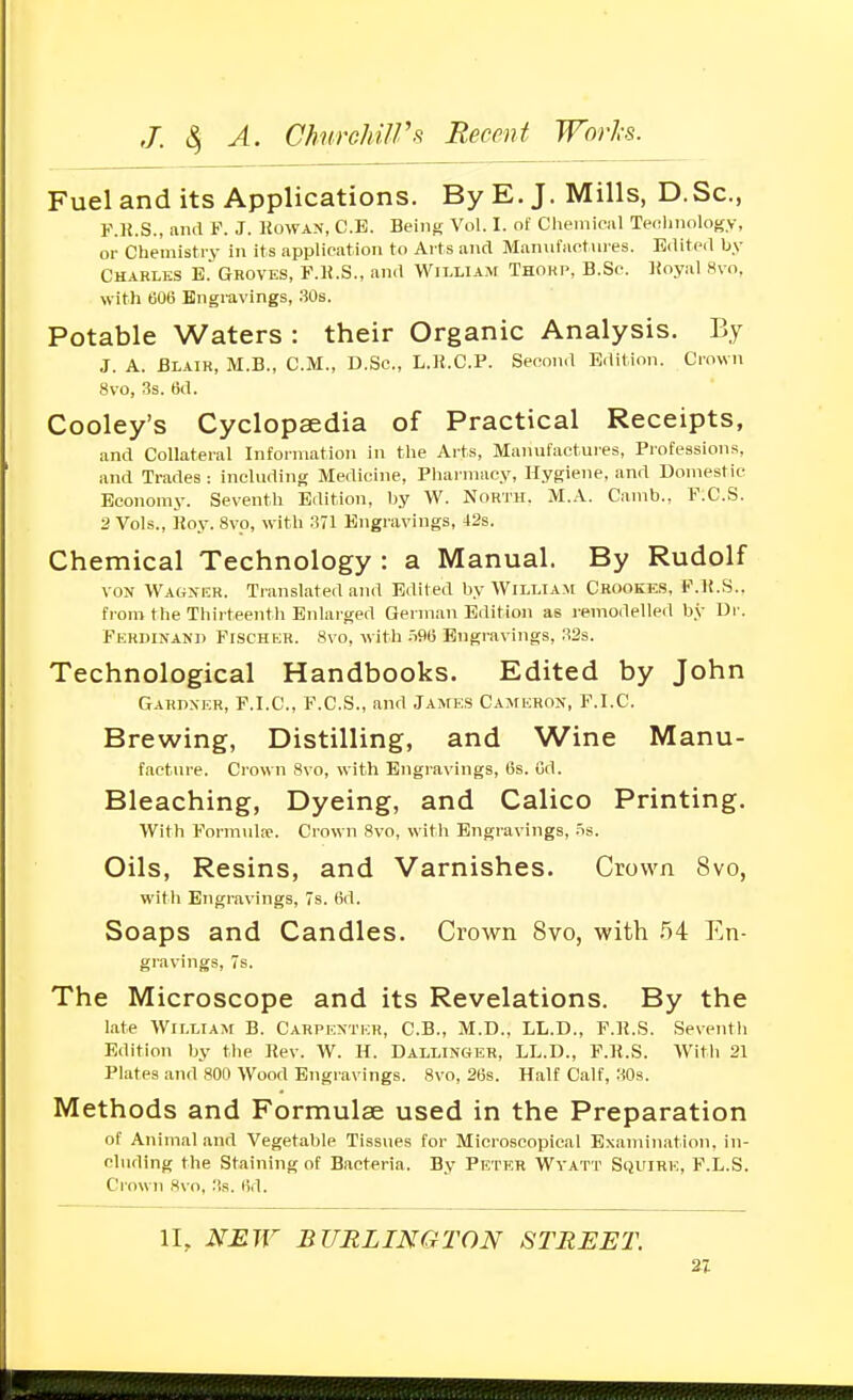 Fuel and its Applications. By E. J. Mills, D.Sc, F.K.S., and P. J. Kowan, C.E. Being Vol. I. of Cheniiciil Twrlinology, or Chemistry in its application to Arts and Manulactin es. Edited by Charles E.'Groves, F.li.S., and William Thokp, B.Se. ]ioyal 8vo, with tiOe Engravings, 30s. Potable Waters : their Organic Analysis. By J. A. Blair, M.B., CM., D.Sc, L.]{.C.P. Second Edition. Crown 8vo, Ss. 6d. Cooley's Cyclopaedia of Practical Receipts, and Collateral Information in the Arts, Manufactures, Professions, and Trades : including Medicine, Pharmacy, Hygiene, and Domestic Economy. Seventh Edition, by W. North. M.A. Camb., F.C.S. 2 Vols., ]!oy. 8vo, with ml Engravings, 42s. Chemical Technology : a Manual. By Rudolf VON Wagner. Translated and Edited by AVilliam Crookes, F.lf.S.. from the Thirteenth Enlarged German Edition as remodelled by Dr. Ferdinand Fischer. 8vo, with .=i96 Engravings, S2s. Technological Handbooks. Edited by John Gahdxkr, F.I.C., F.C.S., and James Cameron, F.I.C. Brewing, Distilling, and Wine Manu- facture. Crown 8vo, with Engravings, 6s. Gd. Bleaching, Dyeing, and Calico Printing. With Formida'. Crown 8vo, with Engravings, .is. Oils, Resins, and Varnishes. Crown 8vo, with Engravings, 7s. (id. Soaps and Candles. Crown 8vo, with 54 En- gravings, 7s. The Microscope and its Revelations. By the late William B. Carpenter, C.B., M.D., LL.D., F.li.S. Seventh Edition by the Kev. W. H. Dallinger, LL.D., F.R.S. With 21 Plates and 800 Wood Engravings. 8vo, 26s. Half Calf, 30s. Methods and Formulae used in the Preparation of Animal and Vegetable Tissues for Microscopical Examination, in- cluding the Staining of Bacteria. By Petkr Wyatt Squire, F.L.S. Crown 8vo, Ms. 6d. II, NEW BURLINGTON STREET. n