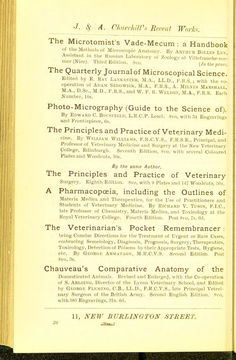 The Microtomist's Vade-Mecum : a Handbook or the Methorls of Mieioscopio Aiiutoniy. By ARTHUn Bolles Li- i- Ass.sl-ant, in tlie Itussw.n Liil,orut,.ry of Zoolngv .■if, Villpfru.iche-sur- me.-(Niee). Tl,inl EUil i.m. Sv... [/nt/„pres.. The Quarterly Journalof Microscopical Science. Edited by E. Ray Lankkstkk, M.A., LL.D., ]•'.]{.S. ; witli tlie r-u- operation of Adam Sedgwick, M.A., KK.S., A. Milnks Marshall M.A., D.Sc, M.D., F.H.S., and W. F. K. VVkldox, M.A., F.K.S. Eafh Number, 10s. Photo-Micrography (Guide to the Science of). By Edward C. Bousj-ikld, L.K.C.P. Lond. Svn, witb .'i-t Engravings iind Frontispiece, (is. The Principles and Practice of Veterinary Medi- cine. By William Willtam.s, F.IJ.C.V.S., F.K.S.E., Principal, and Professor of Veterinary Medicine and Surgerv at tlie New Veterinary College, Edinburgh. Seventh Edition, Svo, witli several Coloured Plates and Woodcuts, 30s. By the same Author. The Principles and Practice of Veterinary Surgery. Eighth Edition. 8vo, with f) Plates and U7 Woodcuts, 30s. A Pharmacopoeia, including the Outlines of Matei-ia Medica and Therapeutics, for the Use of Practitioners and Students of Veterinary Medicine. By Kichard V. Tusox, F.I.C., late Professor of Chemistry, Materia Medica, and Toxicology at the Koyal Veterinary College. Fourth Edition. Post Svo, 7s. 6d.' The Veterinarian's Pocket Remembrancer: being Concise Directions for the Treatment of Urgent or IJare Cases, embracing Semeiology, Diagnosis, Prognosis, Surgery, Therapeutics, Toxicology, Detection of Poisons by their Appropriate Tests, Hygiene, etc. By George Armatage, M.K.C.V.S. Second Edition. Post Svo, .Ss. Chauveau's Comparative Anatomy of the Domesticated Animals. Revised and Enlarge(.l, with the Co-operatioB of S. Arloing, Director of the Lyons Veterinary School, and Edited by George Fleming, C.B., LL.D., P.R.C.V.S., late Principal Veteri- nary Surgeon of the British Army. Second English Edition. Svo, witli 58.5 Engravings, .31s. (jd. 11, NEW BURLINGTON JSTREET.