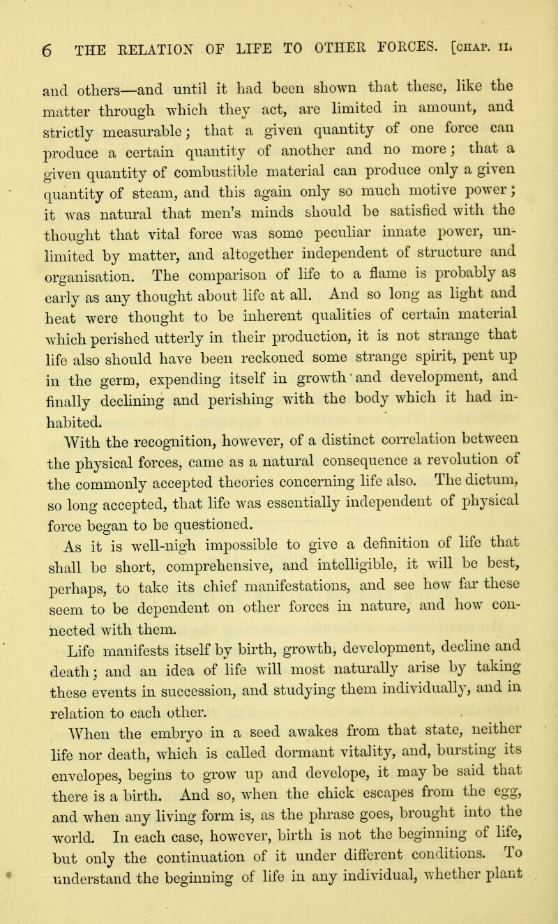 and others—and until it had been shown that these, hke the matter through which they act, are limited in amount, and strictly measurable; that a given quantity of one force can produce a certain quantity of another and no more; that a given quantity of combustible material can produce only a given quantity of steam, and this again only so much motive power; it was natural that men's minds should be satisfied with the thought that vital force was some peculiar innate power, un- limited by matter, and altogether independent of structure and organisation. The comparison of life to a flame is probably as early as any thought about life at all. And so long as light and heat were thought to be inherent qualities of certain material which perished utterly in their production, it is not strange that life also should have been reckoned some strange spirit, pent up in the germ, expending itself in grow^th'and development, and finally declining and perishing with the body which it had in- habited. With the recognition, however, of a distinct correlation between the physical forces, came as a natural consequence a revolution of the commonly accepted theories concerning life also. The dictum, so long accepted, that life was essentially independent of physical force began to be questioned. As it is well-nigh impossible to give a definition of life that shall be short, comprehensive, and intelligible, it will be best, perhaps, to take its chief manifestations, and see how far these seem to be dependent on other forces in nature, and how con- nected with them. Life manifests itself by birth, growth, development, decline and death; and an idea of life will most naturally arise by taking these events in succession, and studying them individually, and in relation to each other. When the embryo in a seed awakes from that state, neither life nor death, which is called dormant vitality, and, bursting its envelopes, begins to grow up and develope, it may be said that there is a birth. And so, when the chick escapes from the egg, and when any living form is, as the phrase goes, brought into the world. In each case, however, birth is not the beginning of life, but only the continuation of it under different conditions. To iniderstand the beginning of life in any individual, whether plant