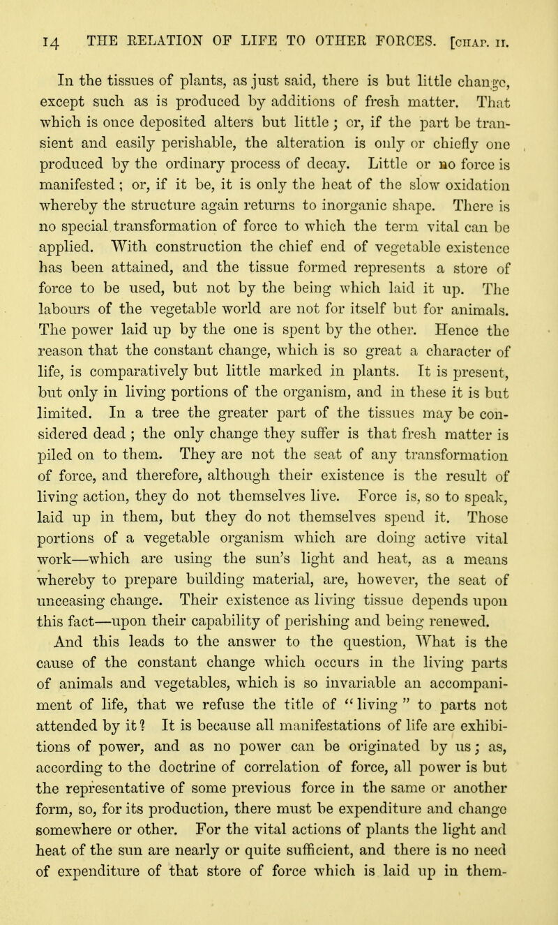 In the tissues of plants, as just said, there is but little change, except such as is produced by additions of fresh matter. That which is once deposited alters but little ; or, if the part be tran- sient and easily perishable, the alteration is only or chiefly one produced by the ordinary process of decay. Little or ho force is manifested; or, if it be, it is only the heat of the slow oxidation whereby the structure again returns to inorganic shape. There is no special transformation of force to which the term vital can be applied. With construction the chief end of vegetable existence has been attained, and the tissue formed represents a store of force to be used, but not by the being which laid it up. The labours of the vegetable world are not for itself but for animals. The power laid up by the one is spent by the other. Hence the reason that the constant change, which is so great a character of life, is comparatively but little marked in plants. It is present, but only in living portions of the organism, and in these it is but limited. In a tree the greater part of the tissues may be con- sidered dead ; the only change they suffer is that fresh matter is piled on to them. They are not the seat of any transformation of force, and therefore, although their existence is the result of living action, they do not themselves live. Force is, so to speak, laid up in them, but they do not themselves spend it. Those portions of a vegetable organism which are doing active vital work—which are using the sun's light and heat, as a means whereby to prepare building material, are, however, the seat of unceasing change. Their existence as living tissue depends upon this fact—upon their capability of perishing and being renewed. And this leads to the answer to the question. What is the cause of the constant change which occurs in the living parts of animals and vegetables, which is so invariable an accompani- ment of life, that we refuse the title of living  to parts not attended by it It is because all manifestations of life are exhibi- tions of power, and as no power can be originated by us; as, according to the doctrine of correlation of force, all power is but the representative of some previous force in the same or another form, so, for its production, there must be expenditure and change somewhere or other. For the vital actions of plants the light and heat of the sun are nearly or quite sufficient, and there is no need of expenditure of that store of force which is laid up in them-