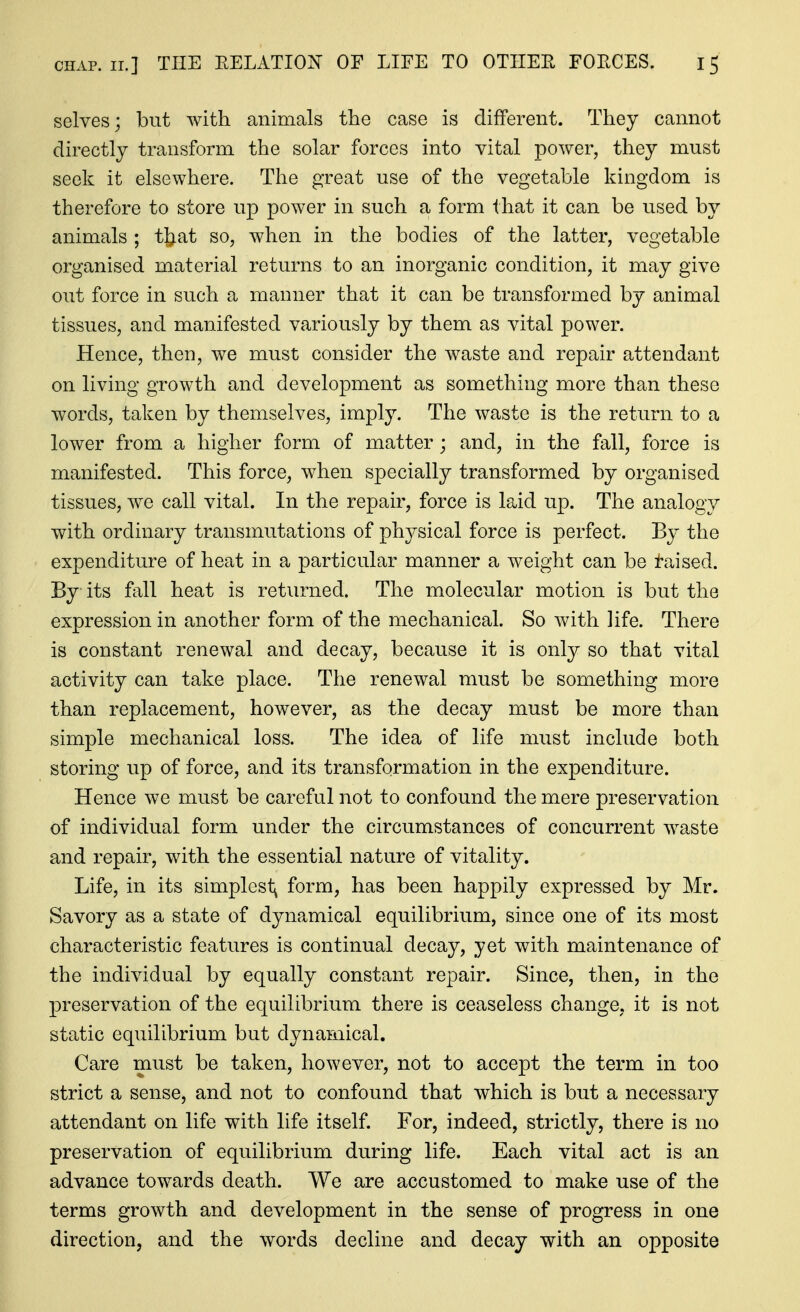 selves; but Avith animals the case is different. They cannot directly transform the solar forces into vital power, they must seek it elsewhere. The great use of the vegetable kingdom is therefore to store up power in such a form that it can be used by animals ; t^^at so, when in the bodies of the latter, vegetable organised material returns to an inorganic condition, it may give out force in such a manner that it can be transformed by animal tissues, and manifested variously by them as vital power. Hence, then, we must consider the waste and repair attendant on living growth and development as something more than these words, taken by themselves, imply. The waste is the return to a lower from a higher form of matter; and, in the fall, force is manifested. This force, when specially transformed by organised tissues, we call vital. In the repair, force is laid up. The analogy with ordinary transmutations of physical force is perfect. By the expenditure of heat in a particular manner a weight can be taised. By its fall heat is returned. The molecular motion is but the expression in another form of the mechanical. So with life. There is constant renewal and decay, because it is only so that vital activity can take place. The renewal must be something more than replacement, however, as the decay must be more than simple mechanical loss. The idea of life must include both storing up of force, and its transformation in the expenditure. Hence we must be careful not to confound the mere preservation of individual form under the circumstances of concurrent waste and repair, with the essential nature of vitality. Life, in its simplest^ form, has been happily expressed by Mr. Savory as a state of dynamical equilibrium, since one of its most characteristic features is continual decay, yet with maintenance of the individual by equally constant repair. Since, then, in the preservation of the equilibrium there is ceaseless change, it is not static equilibrium but dynamical. Care must be taken, however, not to accept the term in too strict a sense, and not to confound that which is but a necessary attendant on life with life itself. For, indeed, strictly, there is no preservation of equilibrium during life. Each vital act is an advance towards death. We are accustomed to make use of the terms growth and development in the sense of progress in one direction, and the words decline and decay with an opposite