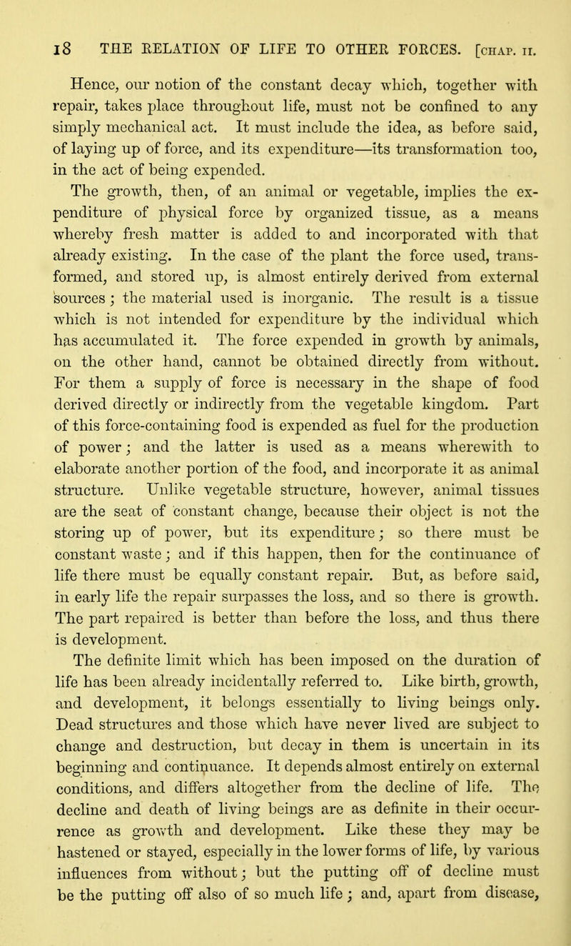 Hence, our notion of the constant decay which, together with repair, takes place throughout life, must not be confined to any simply mechanical act. It must include the idea, as before said, of laying up of force, and its expenditure—its transformation too, in the act of being expended. The growth, then, of an animal or vegetable, implies the ex- penditure of physical force by organized tissue, as a means whereby fresh matter is added to and incorporated with that already existing. In the case of the plant the force used, trans- formed, and stored up, is almost entirely derived from external sources ; the material used is inorganic. The result is a tissue which is not intended for expenditure by the individual which has accumulated it. The force expended in growth by animals, on the other hand, cannot be obtained directly from without. For them a supply of force is necessary in the shape of food derived directly or indirectly from the vegetable kingdom. Part of this force-containing food is expended as fuel for the production of power; and the latter is used as a means wherew^ith to elaborate another portion of the food, and incorporate it as animal structure. Unlike vegetable structure, however, animal tissues are the seat of constant change, because their object is not the storing up of power, but its expenditure; so there must be constant waste; and if this happen, then for the continuance of life there must be equally constant repair. But, as before said, in early life the repair surpasses the loss, and so there is growth. The part repaired is better than before the loss, and thus there is development. The definite limit which has been imposed on the duration of life has been already incidentally referred to. Like birth, growth, and development, it belongs essentially to living beings only. Dead structures and those which have never lived are subject to change and destruction, but decay in them is uncertain in its beginning and continuance. It depends almost entirely on external conditions, and differs altogether from the decline of life. The decline and death of living beings are as definite in their occur- rence as growth and development. Like these they may be hastened or stayed, especially in the lower forms of life, by various influences from without; but the putting off of decline must be the putting off also of so much life; and, apart from disease,