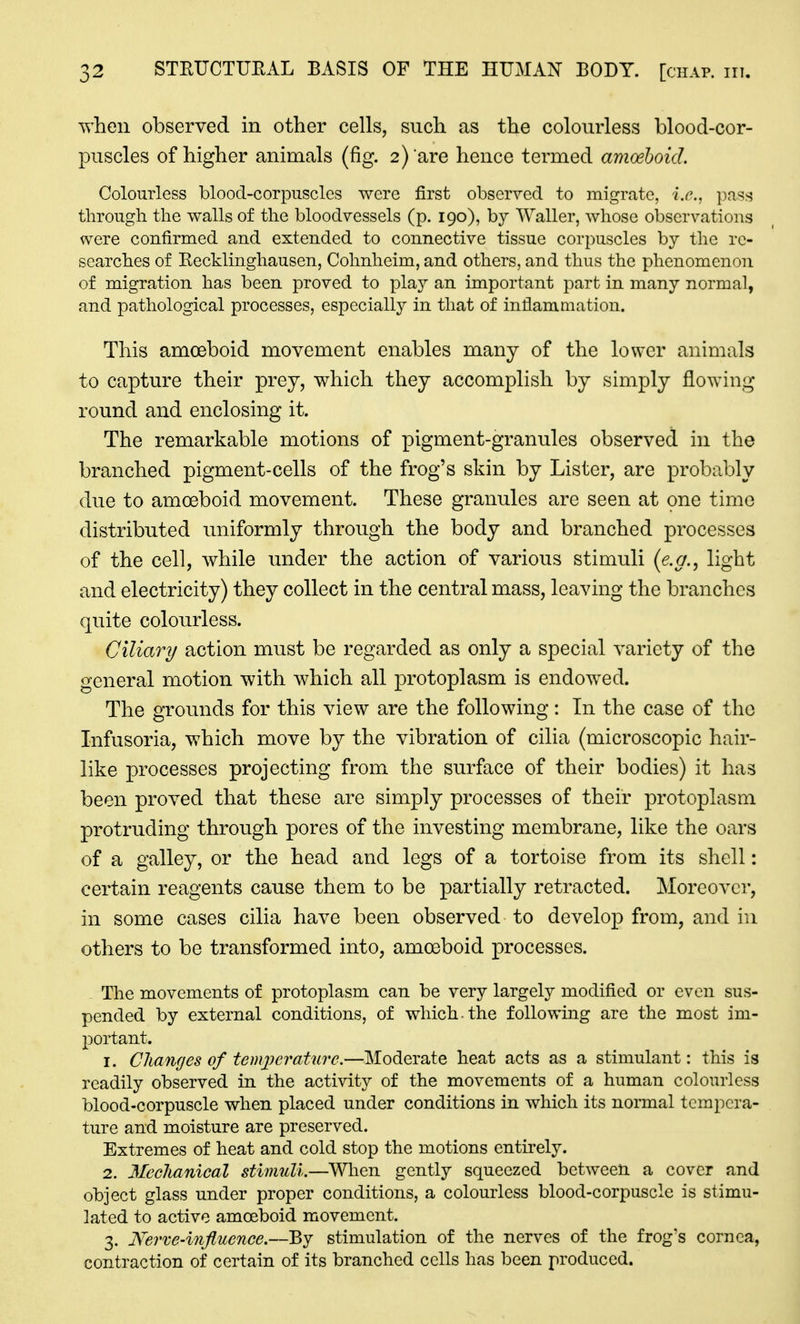 when observed in other cells, such as the colourless blood-cor- puscles of higher animals (fig. 2) are hence termed amoeboid. Colourless blood-corpuscles were first observed to migrate, i.e., pass through the walls of the bloodvessels (p. 190), by AValler, whose observations were confirmed and extended to connective tissue corpuscles by the re- searches of Recklinghausen, Cohnheim, and others, and thus the phenomenon of migration has been proved to pla}^ an important part in many normal, and pathological processes, especially in that of inflammation. This amoeboid movement enables many of the lower animals to capture their prey, which they accomplish by simply flowing round and enclosing it. The remarkable motions of pigment-granules observed in the branched pigment-cells of the frog's skin by Lister, are probably due to amoeboid movement. These granules are seen at one time distributed uniformly through the body and branched processes of the cell, while under the action of various stimuli (e.g., light and electricity) they collect in the central mass, leaving the branches quite colourless. Ciliary action must be regarded as only a special variety of the general motion with which all protoplasm is endowed. The grounds for this view are the following: In the case of the Infusoria, which move by the vibration of cilia (microscopic hair- like processes projecting from the surface of their bodies) it has been proved that these are simply processes of their protoplasm protruding through pores of the investing membrane, like the oars of a galley, or the head and legs of a tortoise from its shell: certain reagents cause them to be partially retracted. Moreover, in some cases cilia have been observed to develop from, and in others to be transformed into, amoeboid processes. The movements of protoplasm can be very largely modified or even sus- pended by external conditions, of which.the following are the most im- portant. 1. Changes of temiierature.—Moderate heat acts as a stimulant: this is readily observed in the activity of the movements of a human colourless blood-corpuscle when placed under conditions in which its normal tempera- ture and moisture are preserved. Extremes of heat and cold stop the motions entirely. 2. Meclianical stimuli.—When gently squeezed between a cover and object glass under proper conditions, a colourless blood-corpuscle is stimu- lated to active amoeboid movement. 3. Nerve-influence.—By stimulation of the nerves of the frog's cornea, contraction of certain of its branched cells has been produced.