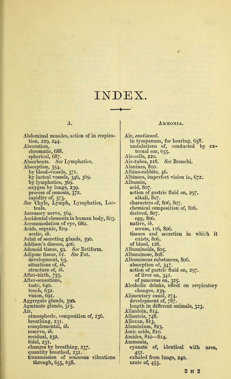 INDEX. A. Abdominal muscles, action of in respira- tion, 229, 244. Aberration, chromatic, 688. spherical, 687. Absorbents. See Lymphatics. Absorption, 354. by blood-vessels, 371. by lacteal vessels, 346, 369. hy lymphatics, 369. oxygen by lungs, 239. process of osmosis, 372. rapidity of, 373. See Chyle, Lj^mph, Lymphatics, Lac- teals. Accessory nerve, 564. Accidental elements in human body, 803. Accommodation of eye, 680. Acids, organic, 819. acetic, ib. Acini of secreting glands, 390. Addison's disease, 406. Adenoid tissue, 59. See Ketiform. Adipose tissue, or. See Fat. development, 63. situations of, ib, structure of, ib. After-birth, 755. After-sensations, taste, 640. touch, 632. vision, 691. Aggregate glands, 390, Agminate glands, 315. Air, atmospheric, composition of, 236. breathing, 231. complemental, ib, reserve, ib. residual, 232. tidal, 231. changes by breathing, 237. quantity breathed, 231. transmission of sonorous vibrations tiirough, 655, 658. Ammonia. Air, continued. in tympanum, for hearing, 658. undulations of, conducted by ex- ternal ear, 655. Air-cells, 220. Air-tubes, 218. See Bronchi. Alanines, 8ro. Albino-rabbits, 46. Albinoes, imperfect vision in, 672. Albumin, acid, 807. action of gastric fluid on, 297. alkali, 807. characters of, 806, 807. chemical composition of, 806. derived, 807. egg, 806. native, ib. serum, 116, 806. tissues and secretion in which it exists, 806. of blood, 128. Albuminoids, 805. Albuminose, 808. Albuminous substances, 806. absorption of, 347. action of gastric fluid on, 297. of liver on, 341. of pancreas on, 325. Alcoholic drinks, effect on respiratory changes, 239. Alimentary canal, 274. development of, 787. length in different animals, 323. Allantoin, 814. Allantois, 748. Alloxan, 813. Aluminium, 823. Amic acids, 810. Amides, 810—814. Ammonia, cyanate of, identical with urea, 451- exhaled from lungs, 240. urate of, 455. 3 H 2